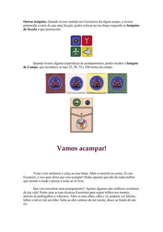 Outras insígnias. Quando tiveres andado nos Escuteiros há algum tempo, e tiveres
pertencido a mais do que uma Secção, podes colocar no teu braço esquerdo as Insígnias
de Secção a que pertenceste.




      Quando tiveres alguma experiência de acampamentos, podes receber a Insígnia
de Campo, que reconhece as tuas 25, 50, 75 e 100 noites de campo.




                         Vamos acampar!


       Veste o teu uniforme e calça as tuas botas. Mete a mochila às costas. És um
Escuteiro, e isso quer dizer que vais acampar! Podes apostar que não há nada melhor
que montar a tenda e passar a noite ao ar livre.

        Que vais encontrar num acampamento? Apenas algumas das melhores aventuras
da tua vida! Podes usar as tuas técnicas Escutistas para seguir trilhos nos montes,
através de pedregulhos e sobreiros. Abre os teus olhos, olha e vê, poderás ver falcões,
lebres e talvez até um lobo. Sobe ao alto ventoso de um monte, desce ao fundo de um
rio.
 