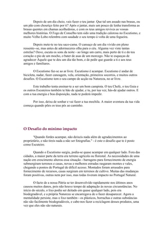 Depois de um dia cheio, vais fazer o teu jantar. Que tal um assado nas brasas, ou
um pão com chouriço feito por ti? Após o jantar, mais um pouco de lenha transforma as
brasas quentes em chamas acolhedoras, e com os teus amigos revives as vossas
melhores histórias. O Fogo de Conselho tem sido uma tradição calorosa no Escutismo, e
muito Velho Lobo relembra com saudade o seu tempo à volta de uma fogueira.

        Depois mete-te no teu saco-cama. O cansaço de um dia vivido em pleno
ressente--se, mas antes de adormeceres olha para o céu. Alguma vez viste tantas
estrelas? Ouve, escuta os sons da noite - ao longe um carro, mais perto de ti e do teu
coração o pio de um mocho, o bater de asas de um morcego. Não te esqueças de
agradecer Àquele que te deu um dia tão bom, e de pedir que guarde a ti e aos teus
amigos e familiares.

        O Escutismo faz-se ao ar livre. Escutismo é acampar. Escutismo é andar de
bicicleta, nadar, fazer canoagem, vela, orientação, primeiros socorros, e muitos outros
desafios. O Escutismo tem o seu campo de acção na Natureza, no ar livre.

       Este trabalho tenta ensinar-te a ser um bom campista. O teu Chefe, o teu Guia e
os outros Escuteiros também te hão de ajudar, e tu, por tua vez, hás-de ajudar outros. E
com a tua energia e boa disposição, nada te poderá impedir.

      Por isso, deixa de sonhar e vai fazer a tua mochila. A maior aventura da tua vida
começa quando pões os teus pés ao caminho.




O Desafio do mínimo impacto

       "Quando fordes acampar, não deixeis nada além de agradecimentos ao
proprietário, e não tireis nada a não ser fotografias." - é este o desafio que te é posto
como Escuteiro.

       Quando o Escutismo surgiu, podia-se quase acampar em qualquer lado. Fora das
cidades, a maior parte da terra era terreno agrícola ou florestal. As necessidades de uma
nação em crescimento alterou essa situação - barragens para fornecimento de energia
submergiram terrenos e casas, novas e melhores estradas rasgaram montes e vales,
chegando a pontos de Portugal de difícil acesso. Montados foram arrasados para
fornecimento de recursos, casas surgiram em terrenos de cultivo. Muitas das mudanças
foram positivas, outras nem por isso, mas todas tiveram impacto no Portugal Natural.

        O facto de a nossa Pátria se ter desenvolvido rapidamente nos últimos anos
causou muitos danos, pois não houve tempo de adaptação às novas circunstâncias. No
início do século, o lixo podia ser deitado em quase qualquer lado, pois era
biodegradável, e a própria Natureza se encarregava de o fazer desaparecer. Agora a
mentalidade persiste, mas o lixo também - os plásticos, borrachas e outras substâncias
não são facilmente biodegradáveis, e cabe-nos fazer a reciclagem desses produtos, uma
vez que eles não são naturais.
 