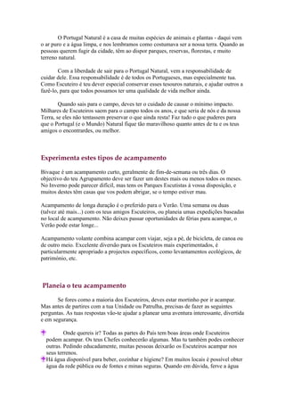 O Portugal Natural é a casa de muitas espécies de animais e plantas - daqui vem
o ar puro e a água limpa, e nos lembramos como costumava ser a nossa terra. Quando as
pessoas querem fugir da cidade, têm ao dispor parques, reservas, florestas, e muito
terreno natural.

        Com a liberdade de sair para o Portugal Natural, vem a responsabilidade de
cuidar dele. Essa responsabilidade é de todos os Portugueses, mas especialmente tua.
Como Escuteiro é teu dever especial conservar esses tesouros naturais, e ajudar outros a
fazê-lo, para que todos possamos ter uma qualidade de vida melhor ainda.

        Quando sais para o campo, deves ter o cuidado de causar o mínimo impacto.
Milhares de Escuteiros saem para o campo todos os anos, e que seria de nós e da nossa
Terra, se eles não tentassem preservar o que ainda resta! Faz tudo o que puderes para
que o Portugal (e o Mundo) Natural fique tão maravilhoso quanto antes de tu e os teus
amigos o encontrardes, ou melhor.



Experimenta estes tipos de acampamento

Bivaque é um acampamento curto, geralmente de fim-de-semana ou três dias. O
objectivo do teu Agrupamento deve ser fazer um destes mais ou menos todos os meses.
No Inverno pode parecer difícil, mas tens os Parques Escutistas à vossa disposição, e
muitos destes têm casas que vos podem abrigar, se o tempo estiver mau.

Acampamento de longa duração é o preferido para o Verão. Uma semana ou duas
(talvez até mais...) com os teus amigos Escuteiros, ou planeia umas expedições baseadas
no local de acampamento. Não deixes passar oportunidades de férias para acampar, o
Verão pode estar longe...

Acampamento volante combina acampar com viajar, seja a pé, de bicicleta, de canoa ou
de outro meio. Excelente diversão para os Escuteiros mais experimentados, é
particularmente apropriado a projectos específicos, como levantamentos ecológicos, de
património, etc.



Planeia o teu acampamento

       Se fores como a maioria dos Escuteiros, deves estar mortinho por ir acampar.
Mas antes de partires com a tua Unidade ou Patrulha, precisas de fazer as seguintes
perguntas. As tuas respostas vão-te ajudar a planear uma aventura interessante, divertida
e em segurança.

          Onde quereis ir? Todas as partes do País tem boas áreas onde Escuteiros
  podem acampar. Os teus Chefes conhecerão algumas. Mas tu também podes conhecer
  outras. Pedindo educadamente, muitas pessoas deixarão os Escuteiros acampar nos
  seus terrenos.
  Há água disponível para beber, cozinhar e higiene? Em muitos locais é possível obter
  água da rede pública ou de fontes e minas seguras. Quando em dúvida, ferve a água
 