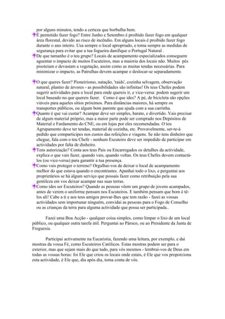 por alguns minutos, tendo a certeza que borbulha bem.
  É permitido fazer fogo? Entre Junho e Setembro é proibido fazer fogo em qualquer
  área florestal, devido ao risco de incêndio. Em alguns locais é proibido fazer fogo
  durante o ano inteiro. Usa sempre o local apropriado, e toma sempre as medidas de
  segurança para evitar que a tua fogueira danifique o Portugal Natural .
  De que tamanho é o teu grupo? Locais de acampamento especializados conseguem
  aguentar o impacto de muitos Escuteiros, mas a maioria dos locais não. Muitos pés
  pisoteiam e devastam a vegetação, assim como as muitas tendas necessárias. Para
  minimizar o impacto, as Patrulhas devem acampar e deslocar-se separadamente.

  O que queres fazer? Pioneirismo, natação, 'raids', cozinha selvagem, observação
  natural, plantio de árvores - as possibilidades são infinitas! Os teus Chefes podem
  sugerir actividades para o local para onde quereis ir, e vice-versa: podem sugerir um
  local baseado no que quereis fazer. Como é que ides? A pé, de bicicleta são opções
  viáveis para aqueles sítios próximos. Para distâncias maiores, há sempre os
  transportes públicos, ou algum bom parente que ajuda com a sua carrinha.
  Quanto é que vai custar? Acampar deve ser simples, barato, e divertido. Vais precisar
  de algum material próprio, mas a maior parte pode ser comprado nos Depósitos de
  Material e Fardamento do CNE, ou em lojas por eles recomendadas. O teu
  Agrupamento deve ter tendas, material de cozinha, etc. Provavelmente, ser-te-á
  pedido que comparticipes nos custos das refeições e viagens. Se não tens dinheiro que
  chegue, fala com o teu Chefe - nenhum Escuteiro deve ser impedido de participar em
  actividades por falta de dinheiro.
  Tens autorização? Conta aos teus Pais ou Encarregados os detalhes da actividade,
  explica o que vais fazer, quando vais, quando voltas. Os teus Chefes devem contactá-
  los (ou vice-versa) para garantir a tua presença.
  Como vais proteger o terreno? Orgulhai-vos de deixar o local de acampamento
  melhor do que estava quando o encontrastes. Apanhai todo o lixo, e perguntai aos
  proprietários se há algum serviço que possais fazer como retribuição pela sua
  gentileza em vos deixar acampar nas suas terras.
  Como ides ser Escuteiros? Quando as pessoas vêem um grupo de jovens acampados,
  antes de verem o uniforme pensam nos Escuteiros. E também pensam que bom é tê-
  los ali! Cabe a ti e aos teus amigos provar-lhes que tem razão - fazei as vossas
  actividades sem importunar ninguém, convidai as pessoas para o Fogo de Conselho
  ou as crianças da terra para alguma actividade que possa ser participada..

       Fazei uma Boa Acção - qualquer coisa simples, como limpar o lixo de um local
público, ou qualquer outra tarefa útil. Perguntai ao Pároco, ou ao Presidente da Junta de
Freguesia.

        Participai activamente na Eucaristia, fazendo uma leitura, por exemplo, e dai
mostras da vossa Fé, como Escuteiros Católicos. Estas mostras podem ser para o
exterior, mas que sejam mais do que tudo, para vós mesmos - lembrai-vos de Deus em
todas as vossas horas: foi Ele que criou os locais onde estais, é Ele que vos proporciona
esta actividade, é Ele que, dia após dia, toma conta de vós.
 