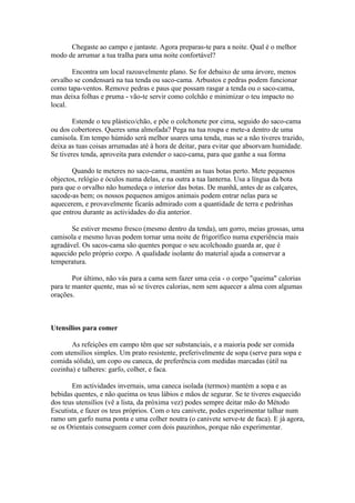 Chegaste ao campo e jantaste. Agora preparas-te para a noite. Qual é o melhor
modo de arrumar a tua tralha para uma noite confortável?

       Encontra um local razoavelmente plano. Se for debaixo de uma árvore, menos
orvalho se condensará na tua tenda ou saco-cama. Arbustos e pedras podem funcionar
como tapa-ventos. Remove pedras e paus que possam rasgar a tenda ou o saco-cama,
mas deixa folhas e pruma - vão-te servir como colchão e minimizar o teu impacto no
local.

        Estende o teu plástico/chão, e põe o colchonete por cima, seguido do saco-cama
ou dos cobertores. Queres uma almofada? Pega na tua roupa e mete-a dentro de uma
camisola. Em tempo húmido será melhor usares uma tenda, mas se a não tiveres trazido,
deixa as tuas coisas arrumadas até à hora de deitar, para evitar que absorvam humidade.
Se tiveres tenda, aproveita para estender o saco-cama, para que ganhe a sua forma

       Quando te meteres no saco-cama, mantém as tuas botas perto. Mete pequenos
objectos, relógio e óculos numa delas, e na outra a tua lanterna. Usa a língua da bota
para que o orvalho não humedeça o interior das botas. De manhã, antes de as calçares,
sacode-as bem; os nossos pequenos amigos animais podem entrar nelas para se
aquecerem, e provavelmente ficarás admirado com a quantidade de terra e pedrinhas
que entrou durante as actividades do dia anterior.

       Se estiver mesmo fresco (mesmo dentro da tenda), um gorro, meias grossas, uma
camisola e mesmo luvas podem tornar uma noite de frigorífico numa experiência mais
agradável. Os sacos-cama são quentes porque o seu acolchoado guarda ar, que é
aquecido pelo próprio corpo. A qualidade isolante do material ajuda a conservar a
temperatura.

        Por último, não vás para a cama sem fazer uma ceia - o corpo "queima" calorias
para te manter quente, mas só se tiveres calorias, nem sem aquecer a alma com algumas
orações.



Utensílios para comer

       As refeições em campo têm que ser substanciais, e a maioria pode ser comida
com utensílios simples. Um prato resistente, preferivelmente de sopa (serve para sopa e
comida sólida), um copo ou caneca, de preferência com medidas marcadas (útil na
cozinha) e talheres: garfo, colher, e faca.

       Em actividades invernais, uma caneca isolada (termos) mantém a sopa e as
bebidas quentes, e não queima os teus lábios e mãos de segurar. Se te tiveres esquecido
dos teus utensílios (vê a lista, da próxima vez) podes sempre deitar mão do Método
Escutista, e fazer os teus próprios. Com o teu canivete, podes experimentar talhar num
ramo um garfo numa ponta e uma colher noutra (o canivete serve-te de faca). E já agora,
se os Orientais conseguem comer com dois pauzinhos, porque não experimentar.
 
