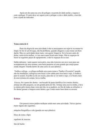 Apoia um dos paus na cova do polegar e na ponta do dedo anelar, e segura-o
com o polegar. O outro deve ser seguro com o polegar e com o dedo médio, e movido
com a ajuda do indicador.




Toma conta de ti

        Parte da alegria de uma actividade é não te preocupares em sujar-te ou manter-te
limpo. Se for só um bivaque, não há problema, quando chegares a casa tomas um bom
duche. Mas se a actividade durar mais, vais querer limpar-te. Se te lavares antes de
deitar, sentir-te-ás melhor, e o teu saco-cama ficará mais limpo. Não te esqueças de
trazer as seguintes peças de equipamento, e não te esqueças de as usar.

Sabão/sabonete - tanto quanto necessário, mas não é preciso um novo nem para um
acampamento de uma semana; uma barra pequena ou uma grande que esteja quase
usada chegam. Guarda dentro de uma caixa ou saco plástico.

 Toalha e esfrega - a esfrega molhada serve para tomar o "banho à Escuteiro" quando
não há instalações; esfrega-te com força e com sabão para tirar bem o sujo. A toalha é
para te secares. Escolhe-as de cor escura, para não se ver tanto o sujo, e se ficares mais
de uma semana em campo, lava a toalha.

 Escova, fio e pasta dos dentes - um bocado de pasta dentífrica lava muitos dentes;
arranja um tubo pequeno, ou um grande perto do fim. Arranja uma escova média, e lava
os dentes pelo menos duas vezes por dia, ou se puderes, no fim de todas as refeições; o
fio dental garante a limpeza entre dentes, que é onde muito bom dente se arruina.



Extras

        Uns poucos extras podem melhorar ainda mais uma actividade. Talvez queiras
trazer alguns dos seguintes:

máquina fotográfica e rolo (guarda em saco plástico)

bloco de notas e lápis

repelente de insectos

fato de banho
 