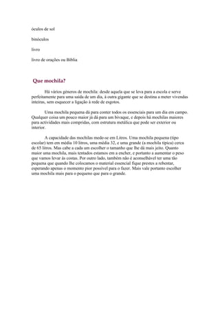 óculos de sol

binóculos

livro

livro de orações ou Bíblia



Que mochila?

        Há vários géneros de mochila: desde aquela que se leva para a escola e serve
perfeitamente para uma saída de um dia, à outra gigante que se destina a meter vivendas
inteiras, sem esquecer a ligação à rede de esgotos.

        Uma mochila pequena dá para conter todos os essenciais para um dia em campo.
Qualquer coisa um pouco maior já dá para um bivaque, e depois há mochilas maiores
para actividades mais compridas, com estrutura metálica que pode ser exterior ou
interior.

        A capacidade das mochilas mede-se em Litros. Uma mochila pequena (tipo
escolar) tem em média 10 litros, uma média 32, e uma grande (a mochila típica) cerca
de 65 litros. Mas cabe a cada um escolher o tamanho que lhe dá mais jeito. Quanto
maior uma mochila, mais tentados estamos em a encher, e portanto a aumentar o peso
que vamos levar às costas. Por outro lado, também não é aconselhável ter uma tão
pequena que quando lhe colocamos o material essencial fique prestes a rebentar,
esperando apenas o momento pior possível para o fazer. Mais vale portanto escolher
uma mochila mais para o pequeno que para o grande.
 