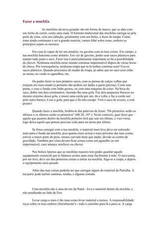 Fazer a mochila

               As mochilas da nova geração são em forma de marco, que se abre com
um fecho de correr, como uma mala. O formato tradicional das mochilas carrega-se pela
parte de cima, com um cabeção, geralmente com um bolso, a fazer de tampa. Como
estas ainda continuam a ser a grande maioria, vamos falar sobre estas, embora os
princípios sejam os mesmos.

       Em casa és capaz de ter um armário, ou gavetas com as tuas coisas. Em campo, a
tua mochila funciona como armário. Em vez de gavetas, podes usar sacos plásticos para
manter tudo junto e seco. Fazer isto é particularmente importante se há a possibilidade
de chover. Nenhuma mochila neste mundo continua impermeável depois de várias horas
de chuva. Por consequência, nenhuma roupa que tu lá tenhas continua seca! Usa os
sacos plásticos. Quando precisares de mudar de roupa, já sabes que no saco azul estão
as meias, no verde os agasalhos, etc.

        Ou podes fazer os teus próprios sacos, com as pernas de calças velhas que
estejam em mau estado (e portanto não podem ser dadas a quem precisa). Corta uma
perna, e cose o fundo com linha grossa, ou com uma máquina de coser. Na boca do
saco, dobra uns dois centímetros, fazendo-lhe uma gola. Faz dois pequenos buracos no
mesmo extremo dessa gola, e insere uma corda por um, dá a volta, e faz a corda sair
pelo outro buraco. Cose a gola, para que o fio não escape. Vira o saco do avesso, e está
pronto!

       Quando fazes a mochila, lembra-te das palavras de Jesus: "Os primeiros serão os
últimos e os últimos serão os primeiros" (Mt 20, 16* ). Neste contexto, quer dizer que
aquilo que puseres dentro da mochila primeiro terá que sair em último, e vice-versa,
logo deixa aquilo que pensas precisar cedo para ser posto por último.

        Se fores carregar com a tua mochila, o material mais leve deve ser colocado
mais para o fundo da mochila, pois quanto mais acima e mais próximo das tuas costas
estiver a maior parte do peso, menos curvado terás que andar, devido ao centro de
gravidade. Também por cima devem ficar coisas como um agasalho ou um
impermeável, caso ameace arrefecer ou chover.

        Nos bolsos laterais que as mochilas maiores tem podes guardar aquele
equipamento essencial que te falamos acima, para estar facilmente à mão. O saco-cama,
por ser leve, deve ser das primeiras coisas a entrar na mochila. Siga-se a roupa, e depois
o equipamento mais pesado.

        Além das tuas coisas poderás ter que carregar algum do material da Patrulha. A
tua parte pode incluir cantinas, tendas, e alguma comida.



       Uma mochila não é uma árvore de Natal - leva o material dentro da mochila, e
não pendurado no lado de fora

        Levar carga a mais é tão mau como levar material a menos. A responsabilidade
recai sobre os teus ombros (literalmente!) - todo o caminho para lá e para cá. A carga
 