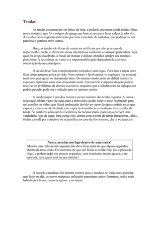 Tendas

       As tendas costumavam ser feitas de lona, e poderás encontrar ainda muitas feitas
nesse material, que foi a origem da ganga que hoje se usa para fazer calças (e não só).
As tendas eram impermeabilizadas por uma variedade de métodos, que podiam incluir
parafina e gordura entre outros.

       Hoje, as tendas são feitas de materiais artificiais que não precisam de
impermeabilização, e oferecem várias alternativas conforme a intenção pretendida. Seja
qual for o tipo escolhido, o modo de montar e utilizar obedece sempre aos mesmos
princípios. A resistência ao vento e a impermeabilização dependem da correcta
observação desses princípios.

        O tecido deve ficar completamente esticado e sem rugas. Para isso a tenda deve
ficar correctamente presa ao chão. Nem sempre é fácil espetar os espeques (ou estacas)
num solo pedregoso ou demasiado duro. Do mesmo modo pode ser difícil manter os
espeques espetados num solo demasiado mole. Um martelo e alguma atenção podem
resolver os problemas da dureza excessiva, enquanto que a substituição do espeque por
pedras pesadas pode ser a solução para os terrenos moles.

        A condensação é um dos maiores inconvenientes das tendas ligeiras. A nossa
respiração liberta vapor de água para a atmosfera (podes fazer o teste respirando para
um espelho ou vidro, que ficará embaciado devido ao vapor de água contido no ar que
expiras), e numa tenda fechada este vapor terá tendência a condensar nas paredes da
tenda. Se dormires com outros Escuteiros na mesma tenda, poder-te-á parecer uma
verdadeira fuga de água. Para evitar isto, dorme com a porta da tenda entreaberta. Aliás,
fechar a tenda por completo só se justifica no caso de frio intenso, chuva ou insectos.




                   Nunca acendas um fogo dentro de uma tenda!
   Mesmo uma vela ou um isqueiro não deve ficar mais do que alguns segundos
   dentro de uma tenda. Os materiais de que são feitas as tendas não são à prova de
   fogo, e podem arder em poucos segundos, com resultados muito graves, e até
   mortais, para quem está no seu interior!



       O modelo canadiano foi durante muitos anos o modelo de tenda mais popular,
mas hoje em dia, os novos materiais utilizados permitem outros formatos, muito mais
habitáveis e leves, como os igloos e os túneis.
 