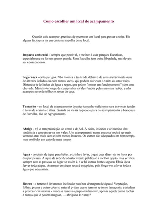 Como escolher um local de acampamento



       Quando vais acampar, precisas de encontrar um local para passar a noite. Eis
alguns factores a ter em conta na escolha desse local.



Impacto ambiental - sempre que possível, o melhor é usar parques Escutistas,
especialmente se for um grupo grande. Uma Patrulha tem outra liberdade, mas deveis
ser conscenciosos.



Segurança - evita perigos. Não montes a tua tenda debaixo de uma árvore morta nem
de árvores isoladas ou com ramos secos, que podem cair com o vento ou atrair raios.
Distancia-te de linhas de água e regos, que podem "entrar em funcionamento" com uma
chuvada. Mantém-te longe de cumes altos e vales fundos pelas mesmas razões, e não
acampes perto de trilhos e zonas de caça.



Tamanho - um local de acampamento deve ter tamanho suficiente para as vossas tendas
e áreas de cozinha e afins. Guarda os locais pequenos para os acampamentos e bivaques
de Patrulha, não de Agrupamento.



Abrigo - vê se tem protecção do vento e do Sol. À noite, insectos e ar húmido têm
tendência a concentrar-se nos vales. Um acampamento numa encosta poderá ser mais
ventoso, mas mais seco e com menos insectos. Os cumes são adequados em bom tempo,
mas proibidos em caso de mau tempo.



Água - precisais de água para beber, cozinha e lavar, o que quer dizer vários litros por
dia por pessoa. A água da rede de abastecimento pública é a melhor opção, mas verifica
sempre com as pessoas do lugar se assim é, e se há outras fontes seguras É boa ideia
ferver toda a água. Acampar em áreas secas é estupidez, pois força-vos a levar toda a
água que necessitais.



Relevo - o terreno é levemente inclinado para boa drenagem de águas? Vegetação,
folhas, pruma e outro coberto natural evitam que o terreno se torne lamacento, e ajudam
a prevenir enxurradas - nunca o removas propositadamente, apenas aquele como rochas
e ramos que te podem magoar. … abrigado do vento?
 