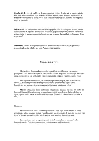 Combustível - é preferível levar de casa pequenas botijas de gás. Vê se o proprietário
tem uma pilha de lenha e se te deixaria usar um pouco - usa o mínimo possível! Se o
terreno tiver madeira vê a que podes usar sem cometer excessos. Lembra-te sempre do
risco de incêndio.



Privacidade - o campismo é uma actividade popular, não só com quem pratica, como
com quem vê! Respeita a privacidade de outros grupos acampados; árvores e arbustos
podem isolar o teu acampamento de outros e do exterior. Privacidade pode querer dizer
segurança!



Permissão - nunca acampes sem pedir as permissões necessárias: ao proprietário/
responsável, ao teu Chefe, aos teus Pais ou Encarregados.




                                Cuidado com a Terra



       Muitas áreas do nosso Portugal são especialmente delicadas, e como tal,
protegidas. Essa protecção especial é necessária devido ao pouco cuidado que a maioria
das pessoas tem na sua utilização, ou à existência de espécies ou ecossistemas raros.

        Em algumas dessas áreas, os Escuteiros podem acampar, e ter experiências
únicas. A nossa responsabilidade é portanto dupla: em primeiro lugar, somos
Escuteiros; em segundo, temos uma oportunidade que não é para todos.

        Mesmo fora dessas áreas protegidas, é necessário cuidado especial em partes do
Portugal Natural. Especialmente no que diz respeito à água. Rios, ribeiros, linhas de
água, lagoas, mar - todos os ambientes aquáticos têm vida, e são muito necessários a
esta.



Limpeza

        Muito trabalho e muita diversão podem deixar-te sujo. Lava sempre as mãos
com água e sabão antes de comer. Num bivaque, não precisarás de mais do que isso e de
lavar os dentes antes de ires dormir. Podes-te lavar quando chegares a casa.

       Em aventuras mais compridas, sentir-te-ás bem melhor se tomares banho
frequentemente. Fazê-lo correctamente evita danos ao meio ambiente.
 
