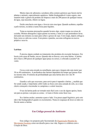 Muitos tipos de sabonetes e produtos afins contem químicos que fazem mal às
plantas e animais, especialmente aquáticos. Sabão biodegradável é mais seguro, mas
mantém todo o género de produto de limpeza a mais de 200 passos de qualquer massa
de água, seja nascente, ribeiro ou lagoa.

        Enche uma bacia com água, e lava-te com essa água. Quando acabares, espalha-
a pelo terreno, ou deita-a numa fossa para líquidos.

       Toma as mesmas precauções quando lavares algo, sejam roupas ou coisas de
cozinha. Mistura detergente à água quente ou morna, e mete aí o que pretenderes lavar,
deixando uns minutos ou mais para soltar o grosso do sujo. Com roupa, depois esfrega-a
bem, torce-a e põe-na a secar. Com pratos e panelas, usa uma esfregona ou escova
própria e seca-os.



Latrinas

        É preciso algum cuidado no tratamento dos produtos de excreção humanos. Em
locais com casas de banho, usa-as. Quando não as houver, cava uma latrina. A latrina
deve ficar a 200 passos de qualquer água (poça ou curso), e colocada a jusante* do
vento.



       Cava-a com uma enxada ou semelhante, para que a largura não seja maior que
30 ou 40 centímetros. A profundeza das latrinas dependerá do tempo que pensas ficar
no mesmo sítio. O mínimo de profundidade que uma latrina deve ter é de 30
centímetros.

       Guarda o solo que escavares, para servir para ir tapando a latrina. ¿ medida que
for sendo usada, é importante cobrir todos as fezes com uma camada de solo, ou o mau
cheiro começará a incomodar os campistas e a atrair insectos.

      O uso da latrina pode ser tornado mais fácil com o uso de alguns apoios, basta
um para as pernas e um para as costas - vê mais à frente como fazer isso.

        Se a latrina encher, aumenta-a para o lado. Usa pouco papel higiénico, pois este
não é tão biodegradável quanto os excrementos. Nunca te esqueças de lavar as mãos no
fim de usares a latrina.



                      Um Código pessoal de Ambiente



       Este código é-te proposto pelo Secretariado da Organização Mundial do
Movimento Escutista como um desafio para a tua vida. Segue-o e colabora com a
Criação de Deus.
 