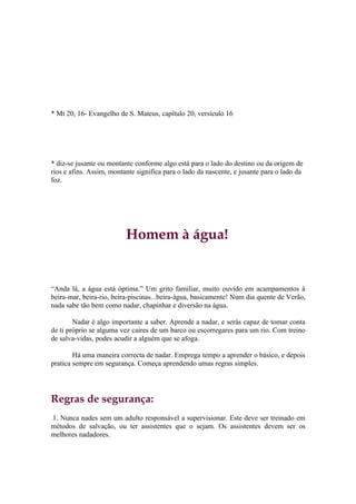 * Mt 20, 16- Evangelho de S. Mateus, capítulo 20, versículo 16




* diz-se jusante ou montante conforme algo está para o lado do destino ou da origem de
rios e afins. Assim, montante significa para o lado da nascente, e jusante para o lado da
foz.




                          Homem à água!


“Anda lá, a água está óptima.” Um grito familiar, muito ouvido em acampamentos à
beira-mar, beira-rio, beira-piscinas...beira-água, basicamente! Num dia quente de Verão,
nada sabe tão bem como nadar, chapinhar e diversão na água.

        Nadar é algo importante a saber. Aprende a nadar, e serás capaz de tomar conta
de ti próprio se alguma vez caíres de um barco ou escorregares para um rio. Com treino
de salva-vidas, podes acudir a alguém que se afoga.

        Há uma maneira correcta de nadar. Emprega tempo a aprender o básico, e depois
pratica sempre em segurança. Começa aprendendo umas regras simples.




Regras de segurança:
1. Nunca nades sem um adulto responsável a supervisionar. Este deve ser treinado em
métodos de salvação, ou ter assistentes que o sejam. Os assistentes devem ser os
melhores nadadores.
 