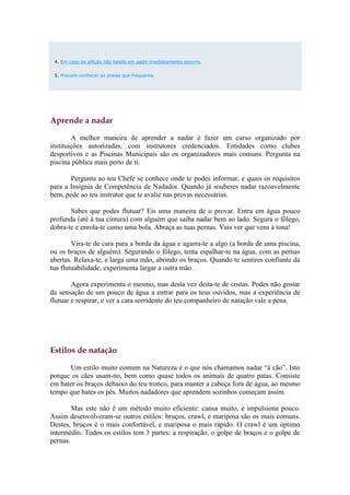 4. Em caso de aflição não hesite em pedir imediatamente socorro.


 5. Procure conhecer as praias que frequenta.




Aprende a nadar

        A melhor maneira de aprender a nadar é fazer um curso organizado por
instituições autorizadas, com instrutores credenciados. Entidades como clubes
desportivos e as Piscinas Municipais são os organizadores mais comuns. Pergunta na
piscina pública mais perto de ti.

       Pergunta ao teu Chefe se conhece onde te podes informar, e quais os requisitos
para a Insígnia de Competência de Nadador. Quando já souberes nadar razoavelmente
bem, pede ao teu instrutor que te avalie nas provas necessárias.

       Sabes que podes flutuar? Eis uma maneira de o provar. Entra em água pouco
profunda (até à tua cintura) com alguém que saiba nadar bem ao lado. Segura o fôlego,
dobra-te e enrola-te como uma bola. Abraça as tuas pernas. Vais ver que vens à tona!

        Vira-te de cara para a borda da água e agarra-te a algo (a borda de uma piscina,
ou os braços de alguém). Segurando o fôlego, tenta espalhar-te na água, com as pernas
abertas. Relaxa-te, e larga uma mão, abrindo os braços. Quando te sentires confiante da
tua flutuabilidade, experimenta largar a outra mão.

        Agora experimenta o mesmo, mas desta vez deita-te de costas. Podes não gostar
da sensação de um pouco de água a entrar para os teus ouvidos, mas a experiência de
flutuar e respirar, e ver a cara sorridente do teu companheiro de natação vale a pena.




Estilos de natação

       Um estilo muito comum na Natureza é o que nós chamamos nadar “à cão”. Isto
porque os cães usam-no, bem como quase todos os animais de quatro patas. Consiste
em bater os braços debaixo do teu tronco, para manter a cabeça fora de água, ao mesmo
tempo que bates os pés. Muitos nadadores que aprendem sozinhos começam assim.

        Mas este não é um método muito eficiente: cansa muito, e impulsiona pouco.
Assim desenvolveram-se outros estilos: bruços, crawl, e mariposa são os mais comuns.
Destes, bruços é o mais confortável, e mariposa o mais rápido. O crawl é um óptimo
intermédio. Todos os estilos tem 3 partes: a respiração, o golpe de braços e o golpe de
pernas.
 