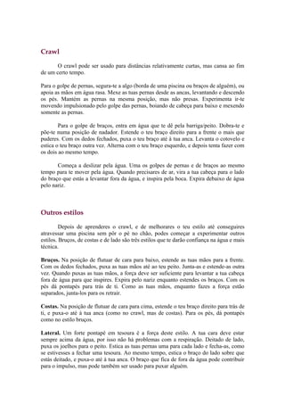 Crawl

       O crawl pode ser usado para distâncias relativamente curtas, mas cansa ao fim
de um certo tempo.

Para o golpe de pernas, segura-te a algo (borda de uma piscina ou braços de alguém), ou
apoia as mãos em água rasa. Mexe as tuas pernas desde as ancas, levantando e descendo
os pés. Mantém as pernas na mesma posição, mas não presas. Experimenta ir-te
movendo impulsionado pelo golpe das pernas, boiando de cabeça para baixo e mexendo
somente as pernas.

        Para o golpe de braços, entra em água que te dê pela barriga/peito. Dobra-te e
põe-te numa posição de nadador. Estende o teu braço direito para a frente o mais que
puderes. Com os dedos fechados, puxa o teu braço até à tua anca. Levanta o cotovelo e
estica o teu braço outra vez. Alterna com o teu braço esquerdo, e depois tenta fazer com
os dois ao mesmo tempo.

       Começa a deslizar pela água. Uma os golpes de pernas e de braços ao mesmo
tempo para te mover pela água. Quando precisares de ar, vira a tua cabeça para o lado
do braço que estás a levantar fora da água, e inspira pela boca. Expira debaixo de água
pelo nariz.



Outros estilos

         Depois de aprenderes o crawl, e de melhorares o teu estilo até conseguires
atravessar uma piscina sem pôr o pé no chão, podes começar a experimentar outros
estilos. Bruços, de costas e de lado são três estilos que te darão confiança na água e mais
técnica.

Bruços. Na posição de flutuar de cara para baixo, estende as tuas mãos para a frente.
Com os dedos fechados, puxa as tuas mãos até ao teu peito. Junta-as e estende-as outra
vez. Quando puxas as tuas mãos, a força deve ser suficiente para levantar a tua cabeça
fora de água para que inspires. Expira pelo nariz enquanto estendes os braços. Com os
pés dá pontapés para trás de ti. Como as tuas mãos, enquanto fazes a força estão
separados, junta-los para os retrair.

Costas. Na posição de flutuar de cara para cima, estende o teu braço direito para trás de
ti, e puxa-o até à tua anca (como no crawl, mas de costas). Para os pés, dá pontapés
como no estilo bruços.

Lateral. Um forte pontapé em tesoura é a força deste estilo. A tua cara deve estar
sempre acima da água, por isso não há problemas com a respiração. Deitado de lado,
puxa os joelhos para o peito. Estica as tuas pernas uma para cada lado e fecha-as, como
se estivesses a fechar uma tesoura. Ao mesmo tempo, estica o braço do lado sobre que
estás deitado, e puxa-o até à tua anca. O braço que fica de fora da água pode contribuir
para o impulso, mas pode também ser usado para puxar alguém.
 