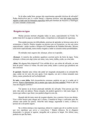 Se já sabes nadar bem, porque não experimentas aprender técnicas de salvação?
Podes desenvolver por ti o estilo lateral, e algumas técnicas, mas não tentes socorrer
alguém a nado sem ter formação específica dada pelo Instituto de Socorros a Náufragos
ou outra entidade credenciada.



Resgates na água

       Muitas pessoas morrem afogadas todos os anos, especialmente no Verão. Tu
podes tratar de ti na água se souberes nadar, e respeitares as indicações de segurança.

       Para ajudar pessoas em dificuldades, precisas de aprender as técnicas antes de te
aventurares a fazê-lo. Pratica resgates na piscina com os Escuteiros, ou tira um curso
especializado - podes receber a Insígnia de Competência de Nadador-Salvador. Mesmo
com treino especializado, nunca tentes resgates a nadar se existem outras possibilidades.

       Os métodos mais seguros são: alcançar, atirar ou ir apoiado.

Alcançar. A maioria dos acidentes aquáticos ocorrem perto da beira da água. Tenta
alcançar a vítima com algo como um ramo, vara, ramo, toalha, corda, ou a tua mão.

Atirar. Há alguma bóia disponível? Um colchão de ar, um colete de salvação, ou uma
bola de praia? Atira-o à vítima. Ou atira uma corda, tendo a certeza que prendeste um
dos extremos

Ir apoiado. Quando uma vítima não pode ser resgatada alcançando-a ou atirando-lhe
algo, então vai ter com ela com apoio. Com alguém, vai até à vítima remando num
barco, canoa, prancha de surf ou bodyboard.

Se tudo o resto falha. Sob circunstâncias extremas, poderás ter que ir a nadar até à
pessoa. Nunca experimentes isto a menos que sejas um bom nadador! Pode-te pôr em
risco de afogares também !

       Vai apenas se já tiveres praticado métodos de salvação. Uma pessoa que luta
pela vida entra em pânico. Nessa situação, ela poderá agarrar-te e não mais largar. A
menos que saibas o que fazer, isso poderá afogar-te com ela.

        Quando não há outro meio de resgatar alguém, tira a camisa e leva-a nos dentes.
Usa o estilo bruços para chegar até à vítima, e mantém-te longe o suficiente para lhe
atirares uma ponta da camisa. Atira-lhe uma manga, segurando a outra, e reboca a
pessoa até a um ponto seguro.

       Se a vítima ameaça a tua segurança, afasta-te e espera que ele se acalme mesmo
que isso signifique que perca a consciência ! Depois reboca-a. Se te chegares
demasiado e a pessoa te agarrar, mergulha até a pessoa te largar. Em último caso,
poderás ter que lhe bater.
 