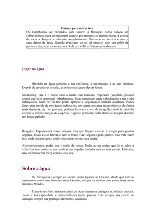 Flutuar para sobreviver
   Os marinheiros são treinados para usarem a flutuação como método de
   sobrevivência, para se manterem seguros por minutos ou mesmo horas, à espera
   de socorro. Inspira, e relaxa-te completamente, flutuando na vertical e com a
   cara dentro de água. Quando precisares de ar, dá impulso com um golpe de
   pernas e braços, e levanta a cara. Relaxa e volta a flutuar verticalmente.




Jogar na água



      Diversão na água aumenta a tua confiança, a tua natação e as tuas técnicas.
Depois de aprenderes a nadar, experimenta alguns destas ideias.

Snorkeling. Este é o nome dado a nadar com máscara, respirador (snorchel, palavra
alemã que se lê senórquel) e barbatanas. Estes aumentam a tua velocidade e a tua visão
subaquática. Num rio ou mar podes apreciar a vegetação e animais aquáticos. Podes
fazer uma corrida de obstáculos submarina, ver quem consegue trazer objectos do fundo
mais depressa, etc. Se gostares, poderás fazer um curso de mergulho, onde te poderão
ensinar a utilizar botijas de oxigénio, o que te permitirá nadar debaixo de água durante
um longo período.



Resgates. Experimenta trazer amigos teus que finjam estar-se a afogar para pontos
seguros. Usa o estilo lateral, e com o braço livre, segura-o pelo queixo. Não vale fazer
isso onde seja perigoso, e não vale usares os pés para andar.

Alternativamente, podes usar o estilo de costas. Pedes ao teu amigo que dê as mãos à
volta das tuas costas, e que ajude o teu impulso batendo com as suas pernas. Cuidado,
não lhe batas com força com os teus pés.




Sobre a água
       Os Portugueses sempre estiveram muito ligados ao Oceano, desde que este se
apresentou como uma fronteira entre Mundos, até que se revelou uma ponte entre esses
mesmos Mundos.

       Torna-te um bom nadador antes de experimentares qualquer actividade náutica.
Testa a tua capacidade e auto-confiança numa piscina. Usa sempre um colete de
salvação sempre que pratiques desportos aquáticos
 
