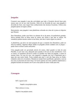 Jangadas

Construir uma jangada é uma das actividades que todo o Escuteiro deverá fazer pelo
menos uma vez na sua vida Escutista. Além de ser divertida de usar, uma jangada é
divertida de fazer, mas requer bom conhecimento das técnicas Escutistas. Utiliza uma
jangada apenas em águas calmas

Basicamente, uma jangada é uma plataforma colocada em cima de (e presa a) objectos
que flutuam.

Para flutuadores, podes usar bóias ou câmaras de ar de pneus, de preferência grandes.
Deves prender bem as bóias umas às outras, por forma a que não se soltem. Os
remadores podem mesmo sentar-se nas bóias, mas não é muito seguro ou estável.

A plataforma, que deve ser mais pequena do que o conjunto dos flutuadores, pode ser
feita de madeira. Algumas tábuas atadas ou pregadas (muito cuidado com os pregos –
podes furar as bóias!) serão suficientes.

Uma jangada pode ser governada através de remos, ideal quando se trata de uma
Patrulha, ou por uma vara, adequado para quando só há um ou dois marinheiros. Com
os remos, os remadores devem-se sentar ou ajoelhar nos lados da jangada, e remar ao
mesmo ritmo. No caso da vara, vais empurrar a jangada, por isso é importante que a
água não seja muito funda. Toma cuidado para que a vara não fique presa no fundo,
rodando-a antes de a levantares. Mantém-te sempre bem equilibrado, apoiando a vara na
tua coxa se precisares de mais força. Se tiveres apenas um remo, poderás impulsionar a
jangada fazendo movimentos em 8 com a face plana do remo virado para trás.




Canoagem



       B.P. é quem to diz

              Impele a tua própria canoa

       Não te deixes ir à toa,

       Impele a tua própria canoa.
 