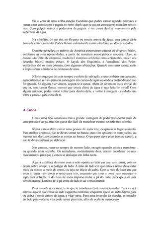 Eis o coro de uma velha canção Escutista que podes cantar quando estiveres a
remar a tua canoa com a pagaia (o remo duplo que se usa na canoagem) num dos nossos
rios. Com golpes suaves e poderosos da pagaia, a tua canoa desliza suavemente pela
superfície da água.

       Na albufeira de um rio, no Oceano ou noutra massa de água, uma canoa dá-te
horas de entretenimento. Podes flutuar calmamente numa albufeira, ou descer rápidos.

       Durante gerações, os nativos da América construíram canoas de diversos feitios,
conforme as suas necessidades, a partir de materiais como peles e madeira. Hoje, as
canoas são feitas de alumínio, madeira e materiais artificiais mais resistentes, mas o seu
desenho básico mudou pouco. O kayak dos Esquimós, a 'canadiana' dos Peles-
vermelhas são os mais comuns, com algumas alterações. Quando usas uma canoa, estás
a impulsionar a história de centenas de anos.

        Não te esqueças de usar sempre o colete de salvação, e usa também um capacete,
especialmente se vais praticar canoagem em cursos de água ou onde a profundidade não
for grande. Se alguma vez virares, segura-te à canoa. Além de ser muito mais visível do
que tu, uma canoa flutua, mesmo que esteja cheia de água e seja feita de metal! Com
algum cuidado, podes tentar voltar para dentro dela, e voltar à margem - cuidado não
vires a canoa...para cima de ti.



A canoa

      Uma canoa tipo canadiana tem a grande vantagem de poder transportar mais de
uma pessoa e carga, mas ser quase tão fácil de manobrar mesmo se estiveres sozinho.

        Numa canoa deve entrar uma pessoa de cada vez, ocupando o lugar correcto.
Para melhor controlo, não te deves sentar no banco, mas sim apoiares-te num joelho, ou
mesmo nos dois, encostando as costas ao banco. O teu peso deve estar bem ao centro, e
não te deves inclinar ou debruçar.

      Nas canoas, rema-se sempre do mesmo lado, excepto quando estais a manobrar,
ou quando estás sozinho. Os remadores, normalmente dois, devem coordenar os seus
movimentos, para que a canoa se desloque em linha recta.

        Agarra a cabeça do remo com a mão oposta ao lado em que vais remar, com os
dedos sobre o topo, e o polegar de lado. A mão do lado em que estás a remar deve estar
mais ou menos a meio do remo, ou seja no início do cabo. Com a mão do lado em que
estás a remar vais puxar o remo para trás, enquanto que com a outra vais empurrar o
topo para a frente, e do final de cada impulso rodar a pá do remo para que este saia
verticalmente. Lembra-te: a pá entra de lado e sai verticalmente.

         Para manobrar a canoa, terás que te coordenar com o outro remador. Para virar à
direita, aquele que rema do lado esquerdo continua, enquanto que o do lado direito pára
ou deixa o remo dentro de água, e vice-versa. Para uma inversão de marcha, o remador
do lado para onde se vira pode remar para trás, afim de acelerar o processo.
 