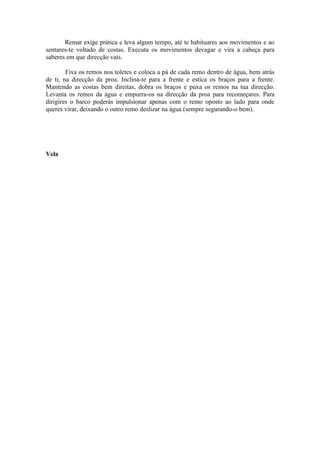 Remar exige prática e leva algum tempo, até te habituares aos movimentos e ao
sentares-te voltado de costas. Executa os movimentos devagar e vira a cabeça para
saberes em que direcção vais.

        Fixa os remos nos toletes e coloca a pá de cada remo dentro de água, bem atrás
de ti, na direcção da proa. Inclina-te para a frente e estica os braços para a frente.
Mantendo as costas bem direitas, dobra os braços e puxa os remos na tua direcção.
Levanta os remos da água e empurra-os na direcção da proa para recomeçares. Para
dirigires o barco poderás impulsionar apenas com o remo oposto ao lado para onde
queres virar, deixando o outro remo deslizar na água (sempre segurando-o bem).




Vela
 