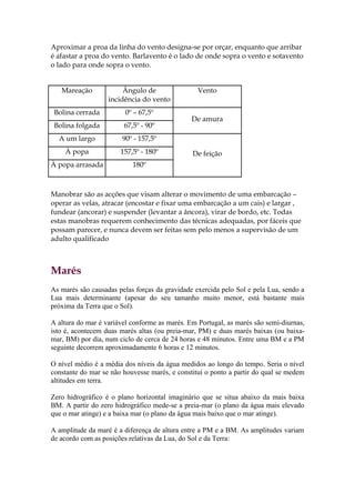 Aproximar a proa da linha do vento designa-se por orçar, enquanto que arribar
é afastar a proa do vento. Barlavento é o lado de onde sopra o vento e sotavento
o lado para onde sopra o vento.


   Mareação             Ângulo de                Vento
                   incidência do vento
 Bolina cerrada         0º – 67,5º
                                               De amura
 Bolina folgada         67,5º - 90º
  A um largo           90º - 157,5º
    À popa             157,5º - 180º           De feição
À popa arrasada            180º



Manobrar são as acções que visam alterar o movimento de uma embarcação –
operar as velas, atracar (encostar e fixar uma embarcação a um cais) e largar ,
fundear (ancorar) e suspender (levantar a âncora), virar de bordo, etc. Todas
estas manobras requerem conhecimento das técnicas adequadas, por fáceis que
possam parecer, e nunca devem ser feitas sem pelo menos a supervisão de um
adulto qualificado



Marés
As marés são causadas pelas forças da gravidade exercida pelo Sol e pela Lua, sendo a
Lua mais determinante (apesar do seu tamanho muito menor, está bastante mais
próxima da Terra que o Sol).

A altura do mar é variável conforme as marés. Em Portugal, as marés são semi-diurnas,
isto é, acontecem duas marés altas (ou preia-mar, PM) e duas marés baixas (ou baixa-
mar, BM) por dia, num ciclo de cerca de 24 horas e 48 minutos. Entre uma BM e a PM
seguinte decorrem aproximadamente 6 horas e 12 minutos.

O nível médio é a média dos níveis da água medidos ao longo do tempo. Seria o nível
constante do mar se não houvesse marés, e constitui o ponto a partir do qual se medem
altitudes em terra.

Zero hidrográfico é o plano horizontal imaginário que se situa abaixo da mais baixa
BM. A partir do zero hidrográfico mede-se a preia-mar (o plano da água mais elevado
que o mar atinge) e a baixa mar (o plano da água mais baixo que o mar atinge).

A amplitude da maré é a diferença de altura entre a PM e a BM. As amplitudes variam
de acordo com as posições relativas da Lua, do Sol e da Terra:
 