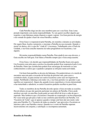 Cada Patrulha elege um dos seus membros para ser o seu Guia. Esta é uma
posição importante com muita responsabilidade. Tu vais querer escolher alguém que
respeites e cuja liderança estejas disposto a seguir e apoiar. Um Guia precisa da energia
e da vontade de ajudar a fazer da vossa Patrulha a melhor.

       O teu Guia é o responsável pela Patrulha, em reuniões e durante as actividades.
Ele sugere Boas Acções e projectos, e encoraja a Patrulha na sua execução. Quando o
moral vai abaixo, ele é o que diz “vinde lá” e recomeça. Trabalhando com o Chefe da
Unidade, o teu Guia concebe maneiras de todos progredirem no Escutismo, e ser
alguém.

       Há muitas responsabilidades numa Patrulha. Para ajudá-lo nos seus deveres, o
Guia escolhe um Sub-guia. Este lidera a Patrulha sempre que o Guia esteja ausente.

       O teu Guia e vós decidis que responsabilidades da Patrulha ficam com quem.
Um Escuteiro com jeito para a escrita e/ou desenho poderá ficar responsável pelo Livro
da Patrulha. Outro que cozinha bem poderá ficar encarregue de transmitir os seus
conhecimentos a outros que o ajudarão a preparar as refeições numa actividade.

        Um bom Guia partilha os deveres da liderança. Ele poderá deixar a ti a tarefa de
encontrar uma rota para a excursão de bicicleta do próximo mês, para seres o
cozinheiro-chefe, ou para ensinar aos outros Escuteiros como usar um fogareiro de
campo. Partilhando a liderança com todos vós, o teu Guia permite-vos aprender o que
significa ser responsável. Algum dia, quando tiveres experiência e tiveres demonstrado
a tua maturidade e sabedoria, os outros Escuteiros poderão escolher-te para Guia.

       Todos os membros da tua Patrulha deverão apoiar o Guia em todas as ocasiões.
Haverá alturas em que não quererás participar nos planos da Patrulha. Chuva pode
arrefecer um raid, ou uma Boa Acção pode ser mais difícil de levar a cabo do que o
esperado. Mas lembra-te que o Escutismo é baseado na cooperação e na boa disposição.
Por vezes terás que pôr para o lado os teus confortos para benefício da Patrulha. Um
“Escuteiro de Verão”, que só aparece quando o tempo está bom não tem muito valor
para uma Patrulha. É o “Escuteiro de todas as estações” que aproveita o Escutismo ao
máximo e põe a sua Patrulha a mexer. Quando tu e o resto da Patrulha superam
inconvenientes em conjunto, a satisfação e a recompensa aumentam.



Reuniões de Patrulha
 
