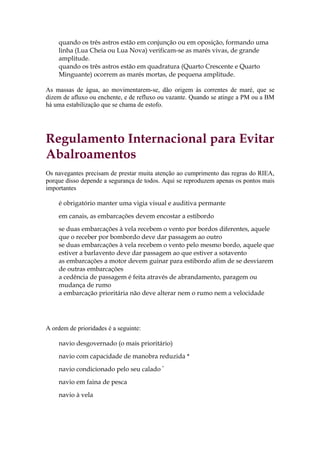 quando os três astros estão em conjunção ou em oposição, formando uma
    linha (Lua Cheia ou Lua Nova) verificam-se as marés vivas, de grande
    amplitude.
    quando os três astros estão em quadratura (Quarto Crescente e Quarto
    Minguante) ocorrem as marés mortas, de pequena amplitude.

As massas de água, ao movimentarem-se, dão origem às correntes de maré, que se
dizem de afluxo ou enchente, e de refluxo ou vazante. Quando se atinge a PM ou a BM
há uma estabilização que se chama de estofo.




Regulamento Internacional para Evitar
Abalroamentos
Os navegantes precisam de prestar muita atenção ao cumprimento das regras do RIEA,
porque disso depende a segurança de todos. Aqui se reproduzem apenas os pontos mais
importantes

    é obrigatório manter uma vigia visual e auditiva permante

    em canais, as embarcações devem encostar a estibordo
    se duas embarcações à vela recebem o vento por bordos diferentes, aquele
    que o receber por bombordo deve dar passagem ao outro
    se duas embarcações à vela recebem o vento pelo mesmo bordo, aquele que
    estiver a barlavento deve dar passagem ao que estiver a sotavento
    as embarcações a motor devem guinar para estibordo afim de se desviarem
    de outras embarcações
    a cedência de passagem é feita através de abrandamento, paragem ou
    mudança de rumo
    a embarcação prioritária não deve alterar nem o rumo nem a velocidade




A ordem de prioridades é a seguinte:

    navio desgovernado (o mais prioritário)
    navio com capacidade de manobra reduzida *

    navio condicionado pelo seu calado *
    navio em faina de pesca

    navio à vela
 