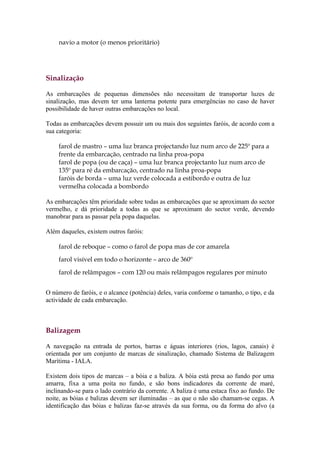 navio a motor (o menos prioritário)




Sinalização

As embarcações de pequenas dimensões não necessitam de transportar luzes de
sinalização, mas devem ter uma lanterna potente para emergências no caso de haver
possibilidade de haver outras embarcações no local.

Todas as embarcações devem possuir um ou mais dos seguintes faróis, de acordo com a
sua categoria:

    farol de mastro – uma luz branca projectando luz num arco de 225º para a
    frente da embarcação, centrado na linha proa-popa
    farol de popa (ou de caça) – uma luz branca projectanto luz num arco de
    135º para ré da embarcação, centrado na linha proa-popa
    faróis de borda – uma luz verde colocada a estibordo e outra de luz
    vermelha colocada a bombordo

As embarcações têm prioridade sobre todas as embarcações que se aproximam do sector
vermelho, e dá prioridade a todas as que se aproximam do sector verde, devendo
manobrar para as passar pela popa daquelas.

Além daqueles, existem outros faróis:

    farol de reboque – como o farol de popa mas de cor amarela
    farol visível em todo o horizonte – arco de 360º

    farol de relâmpagos – com 120 ou mais relâmpagos regulares por minuto


O número de faróis, e o alcance (potência) deles, varia conforme o tamanho, o tipo, e da
actividade de cada embarcação.



Balizagem

A navegação na entrada de portos, barras e águas interiores (rios, lagos, canais) é
orientada por um conjunto de marcas de sinalização, chamado Sistema de Balizagem
Marítima - IALA.

Existem dois tipos de marcas – a bóia e a baliza. A bóia está presa ao fundo por uma
amarra, fixa a uma poita no fundo, e são bons indicadores da corrente de maré,
inclinando-se para o lado contrário da corrente. A baliza é uma estaca fixo ao fundo. De
noite, as bóias e balizas devem ser iluminadas – as que o não são chamam-se cegas. A
identificação das bóias e balizas faz-se através da sua forma, ou da forma do alvo (a
 