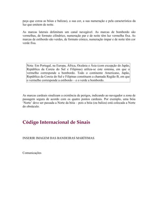 peça que coroa as bóias e balizas), a sua cor, a sua numeração e pela característica da
luz que emitem de noite.

As marcas laterais delimitam um canal navegável. As marcas de bombordo são
vermelhas, de formato cilíndrico, numeração par e de noite têm luz vermelha fixa. As
marcas de estibordo são verdes, de formato cónico, numeração impar e de noite têm cor
verde fixa.




   Nota: Em Portugal, na Europa, África, Oceânia e Ásia (com excepção do Japão,
   República da Coreia do Sul e Filipinas) utiliza-se este sistema, em que o
   vermelho corresponde a bombordo. Todo o continente Americano, Japão,
   República da Coreia do Sul e Filipinas constituem a chamada Região B, em que
   o vermelho corresponde a estibordo – e o verde a bombordo.



As marcas cardeais sinalizam a existência de perigos, indicando ao navegador a zona de
passagem segura de acordo com os quatro pontos cardeais. Por exemplo, uma bóia
‘Norte’ deve ser passada a Norte da bóia – pois a bóia (ou baliza) está colocada a Norte
do obstáculo.




Código Internacional de Sinais


INSERIR IMAGEM DAS BANDEIRAS MARÍTIMAS



Comunicações
 
