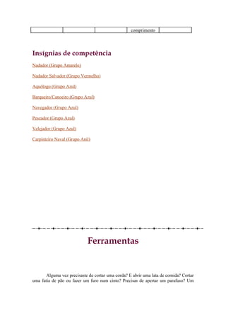 comprimento




Insígnias de competência
Nadador (Grupo Amarelo)

Nadador Salvador (Grupo Vermelho)

Aquólogo (Grupo Azul)

Barqueiro/Canoeiro (Grupo Azul)

Navegador (Grupo Azul)

Pescador (Grupo Azul)

Velejador (Grupo Azul)

Carpinteiro Naval (Grupo Anil)




                            Ferramentas


       Alguma vez precisaste de cortar uma corda? E abrir uma lata de comida? Cortar
uma fatia de pão ou fazer um furo num cinto? Precisas de apertar um parafuso? Um
 