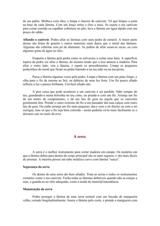 de um palito. Molha-a com óleo, e limpa o interior do canivete. Vê que limpes a junta
na base de cada lâmina. Com um lenço retira o óleo a mais. Se usaste o teu canivete
para cortar comida ou espalhar cobertura no pão, lava a lâmina em água tépida com um
pouco de sabão.

Afiando o canivete. Podes afiar as lâminas com uma pedra de esmeril. A maior parte
destas são feitas de granito e outros materiais mais duros que o metal das lâminas.
Algumas são cobertas com pó de diamante. As pedras de afiar usam-se secas, ou com
algumas gotas de água ou óleo.

       Empurra a lâmina pela pedra como se estivesses a cortar uma fatia. A superfície
áspera da pedra vai afiar a lâmina, do mesmo modo que a lixa amacia a madeira. Para
afiar o outro lado, vira a lâmina, e repete os procedimentos. Limpa os pequenos
pedacinhos de metal que ficam na pedra batendo-a na tua mão ou na tua perna.

        Passa a lâmina algumas vezes pela pedra. Limpa a lâmina com um pano limpo, e
olha para o fio da mesma ao Sol, ou debaixo de uma luz forte. Um fio pouco afiado
reflecte a luz e parece brilhante. Um bem afiado não.

        A pior coisa que pode acontecer a um canivete é ser perdido. Sabe sempre do
teu, guardando-o numa bolsinha no teu cinto, ou prende-o com um fio. Arranja um fio
de um metro de comprimento, e dá um lais de guia na argola que os canivetes
geralmente têm. Prende o outro extremo do fio a um passador das tuas calças com outro
lais de guia. Ou então arranja um fio mais pequeno, ata-o com o nó direito ou com o nó
carrigue, mas vê que o fio seja bem colorido - assim poderás vê-lo mais facilmente se o
deixares cair no meio da erva.




                                      A serra



        A serra é o melhor instrumento para cortar madeira em campo. Os modelos em
que a lâmina dobra para dentro do corpo principal são os mais seguros, e são mais fáceis
de arrumar. A maioria possui um tubo metálico curvo com lâmina “sueca”.

Segurança da serra

        Os dentes de uma serra são bem afiados. Trata as serras e todos os instrumentos
cortantes como o teu canivete. Fecha todas as lâminas dobráveis quando não as estejas a
usar, e guarda-as no sítio adequado, como a tenda do material/intendência.

Manutenção da serra

        Podes proteger a lâmina de uma serra normal com um bocado de mangueira
velha, cortado longitudinalmente. Insere a lâmina pelo corte, e prende a mangueira com
 