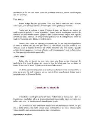 um bocado de fio em cada ponta. Antes de guardares uma serra, unta-a com óleo para
que não enferruje.

Usar a serra

        Atenta ao tipo de corte que queres fazer, e ao tipo de serra que tens - existem
vários tipos, com dentes diferentes, pensados para vários géneros de trabalhos.

       Apoia bem a madeira a cortar. Começa devagar, até fazeres uns sulcos na
madeira que te ajudarão a ‘entrar na madeira’. Segura a serra o mais perto possível da
lâmina e usa movimentos suaves (golpes é para os machados) e longos (usa o poder
cortante de toda a lâmina). Dá uma pequena ajuda ao peso da serra para esta entrar na
madeira. Mantém a serra direita, ou poderá partir.

       Quando fores cortar um ramo seco de uma árvore, faz um corte inicial por baixo
do ramo, e depois serra de cima para baixo. O corte inicial evita que o ramo a cair
arranque casca e madeira do tronco da árvore, deixando uma feia cicatriz. Quando
cortares troncos pequenos (como de arbustos ou árvores pequenas) corta-os bem rentes
ao chão, para que ninguém tropece neles.

Afiar a serra

       Podes afiar os dentes de uma serra com uma lima grossa, triangular de
preferência. Usa luvas de protecção, e move a lima de baixo para cima em todos os
dentes de um lado da serra. Depois repete do outro lado da serra.

       Os dentes de uma serra devem estar inclinados alternadamente. Caso contrário o
corte que a serra faz pode prender a serra, e parti-la. Com uma chave de fendas, roda-a
um pouco entre os dentes da lâmina.




                           O machado e a machada



        O machado é usado para cortar árvores e rachar lenha à muitos anos - para os
Escuteiros, a machada é talvez a ferramenta cortante mais usada, e por isso vamo-nos
referir mais a ela - as técnicas envolvidas são quase iguais.

        Os Escuteiros de hoje estão mais interessados em preservar as árvores, do que
em as deitar abaixo, mas saber utilizar estes instrumentos é do nosso interesse para
várias situações num acampamento, como para o pioneirismo.

Segurança da machada
 