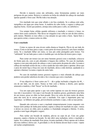 Devido à maneira como são utilizados, estas ferramentas podem ser mais
perigosas do que outras. Remove a carneira ou bolsa de cabedal da cabeça do machado
apenas quando o fores usar. Dá-lhe toda a tua atenção.

      Um machado tem que estar afiado e em boa condição. Se a cabeça está solta,
mergulha-a em água por umas horas. A madeira do cabo incha, e segura a cabeça por
algumas horas. Assim que puderes, arranja uma cunha para o cabo, ou substitui-o.

        Usa sempre botas sólidas quando utilizares o machado, e remove o lenço, ou
outros itens como cachecóis. Não deves ter ninguém à tua volta no raio de dois metros,
pelo menos. Mantém os teus olhos e a tua atenção no que estás a fazer. Apoia bem o
que queres cortar, e nunca cortes no chão.

Usar o machado

        Cortar os ramos de uma árvore caída chama-se limpá-la. Põe-te de um lado do
tronco. Corta os da base para a copa, o mais perto do tronco possível, sem fazer entalhes
neste. Se o machado falhar um ramo, os teus pés estão protegidos pelo tronco. Vai
“saltitando” de um lado para o outro à medida que vais da base do tronco para o topo.

       Para cortar um tronco (ou um ramo bastante grosso) com o machado, coloca-te
de frente para ele, com os pés afastados à largura dos ombros. No caso do machado,
segura-o com uma mão perto da cabeça e com a outra perto da ponta do cabo. Levanta a
cabeça do machado acima da tua, e com a ajuda das tuas mãos para o apontar, deixa que
o peso do metal faça a força (no caso do machado, deixa a mão deslizar, ajudando-te a
apontar a lâmina). Levanta e repete do outro lado.

       No caso da machada (ramos grossos) segura-a o mais afastado da cabeça que
puderes sem perder aderência da mão e faz o mesmo que com o machado.

       O teu objectivo é fazer cortes em V - dá o golpe inclinado a ângulos de 60_ -
ora de um lado, ora de outro. Nunca se bate com a lâmina a direito, pois apenas
amassará a madeira, e fará “bocas” no fio do machado.

       Usa um cepo para apoiar o que vais cortar (apenas no caso de troncos grossos
isso não é necessário). Um cepo é um bocado de madeira grosso, geralmente uma fatia
de um tronco, preso ao chão ou bem pesado. Deve ter cerca de meio metro de altura,
para não teres de te curvar para usar o machado. Um cepo é importante para tua
segurança - se falhares um golpe, provavelmente acertarás o cepo, e não as tuas pernas.

       Quando não estiveres a usar o machado temporariamente (como enquanto vais
buscar outro pedaço de lenha para rachar), espeta a cabeça do machado no cepo - nunca
o deixes ou craves no chão, pois as pedras e a humidade estragam a lâmina. À noite,
guarda-o num lugar abrigado e seguro.

        Para rachar um bocado de madeira, põe-no no cepo de pé. Com um golpe
pequeno, espeta a lâmina no bocado. Se não abrir uma rachadura, retira o machado e
repete. Se a cabeça do machado ficar presa, levanta machado e bloco apenas até à altura
dos teus ombros e deixa cair. A gravidade e o fio da lâmina devem fazer o resto - repete
até rachar completamente.
 