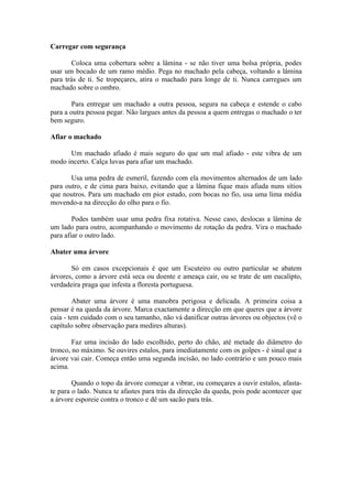 Carregar com segurança

        Coloca uma cobertura sobre a lâmina - se não tiver uma bolsa própria, podes
usar um bocado de um ramo médio. Pega no machado pela cabeça, voltando a lâmina
para trás de ti. Se tropeçares, atira o machado para longe de ti. Nunca carregues um
machado sobre o ombro.

        Para entregar um machado a outra pessoa, segura na cabeça e estende o cabo
para a outra pessoa pegar. Não largues antes da pessoa a quem entregas o machado o ter
bem seguro.

Afiar o machado

      Um machado afiado é mais seguro do que um mal afiado - este vibra de um
modo incerto. Calça luvas para afiar um machado.

       Usa uma pedra de esmeril, fazendo com ela movimentos alternados de um lado
para outro, e de cima para baixo, evitando que a lâmina fique mais afiada nuns sítios
que noutros. Para um machado em pior estado, com bocas no fio, usa uma lima média
movendo-a na direcção do olho para o fio.

        Podes também usar uma pedra fixa rotativa. Nesse caso, deslocas a lâmina de
um lado para outro, acompanhando o movimento de rotação da pedra. Vira o machado
para afiar o outro lado.

Abater uma árvore

       Só em casos excepcionais é que um Escuteiro ou outro particular se abatem
árvores, como a árvore está seca ou doente e ameaça cair, ou se trate de um eucalipto,
verdadeira praga que infesta a floresta portuguesa.

        Abater uma árvore é uma manobra perigosa e delicada. A primeira coisa a
pensar é na queda da árvore. Marca exactamente a direcção em que queres que a árvore
caia - tem cuidado com o seu tamanho, não vá danificar outras árvores ou objectos (vê o
capítulo sobre observação para medires alturas).

        Faz uma incisão do lado escolhido, perto do chão, até metade do diâmetro do
tronco, no máximo. Se ouvires estalos, para imediatamente com os golpes - é sinal que a
árvore vai cair. Começa então uma segunda incisão, no lado contrário e um pouco mais
acima.

        Quando o topo da árvore começar a vibrar, ou começares a ouvir estalos, afasta-
te para o lado. Nunca te afastes para trás da direcção da queda, pois pode acontecer que
a árvore esporeie contra o tronco e dê um sacão para trás.
 