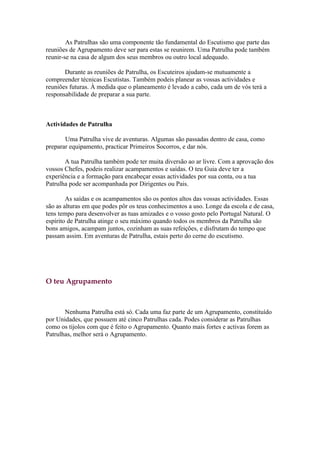 As Patrulhas são uma componente tão fundamental do Escutismo que parte das
reuniões de Agrupamento deve ser para estas se reunirem. Uma Patrulha pode também
reunir-se na casa de algum dos seus membros ou outro local adequado.

       Durante as reuniões de Patrulha, os Escuteiros ajudam-se mutuamente a
compreender técnicas Escutistas. Também podeis planear as vossas actividades e
reuniões futuras. À medida que o planeamento é levado a cabo, cada um de vós terá a
responsabilidade de preparar a sua parte.



Actividades de Patrulha

       Uma Patrulha vive de aventuras. Algumas são passadas dentro de casa, como
preparar equipamento, practicar Primeiros Socorros, e dar nós.

       A tua Patrulha também pode ter muita diversão ao ar livre. Com a aprovação dos
vossos Chefes, podeis realizar acampamentos e saídas. O teu Guia deve ter a
experiência e a formação para encabeçar essas actividades por sua conta, ou a tua
Patrulha pode ser acompanhada por Dirigentes ou Pais.

        As saídas e os acampamentos são os pontos altos das vossas actividades. Essas
são as alturas em que podes pôr os teus conhecimentos a uso. Longe da escola e de casa,
tens tempo para desenvolver as tuas amizades e o vosso gosto pelo Portugal Natural. O
espírito de Patrulha atinge o seu máximo quando todos os membros da Patrulha são
bons amigos, acampam juntos, cozinham as suas refeições, e disfrutam do tempo que
passam assim. Em aventuras de Patrulha, estais perto do cerne do escutismo.




O teu Agrupamento



       Nenhuma Patrulha está só. Cada uma faz parte de um Agrupamento, constituído
por Unidades, que possuem até cinco Patrulhas cada. Podes considerar as Patrulhas
como os tijolos com que é feito o Agrupamento. Quanto mais fortes e activas forem as
Patrulhas, melhor será o Agrupamento.
 
