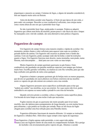 piqueniques e passeios ao campo. Centenas de fogos, e alguns de tamanho considerável,
têm um impacto muito sério na floresta.

       Antes de decidires acender uma fogueira, vê bem em que época do ano estás, e
para onde vais acampar. Descobre se tens combustível suficiente, caso estejas numa
zona e numa altura do ano em que é permitido fazer fogo.

       Se não é permitido fazer fogo, ainda podes ir acampar. Podem-se adquirir
fogareiros que cabem num bolso da mochila, pesam pouco e são fáceis de usar e limpar.
Se manejados com o devido cuidado, são uma alternativa mais prática à fogueira.




Fogareiros de campo
        Um fogareiro de campo fornece uma maneira simples e rápida de cozinhar. Em
momentos, produz chama e calor suficiente para aquecer uma sopa ou cozinhar o
guisado dentro da cantina. Um fogareiro não escurece as plantas nem o fundo das
cantinas. Com um fogareiro, podes acampar onde não há lenha e onde há restrições
quanto a fogos. Um fogareiro funciona num deserto, numa montanha, num prado, numa
floresta, num descampado. … ideal para uso com vento ou mau tempo.

       Muitos fogareiros de campo queimam querosene ou gás branco. Estes
combustíveis são guardados em garrafas metálicas especiais com tampas que fecham
muito bem. Escolhe garrafas vermelhas, ou sinaliza-as com fita vermelha, para que não
haja confusão com garrafas de outra coisa qualquer.

       Fogareiros a butano e propano queimam gás de botijas mais ou menos pequenas,
que devem ser guardadas em sacos plásticos nos bolsos exteriores da tua mochila -
assim os vapores do gás não entram em contacto com a tua comida.

      Alguns fogareiros possuem sacos específicos acolchoados para evitar que
"andem aos caídos" nas mochilas, ou no seu exterior. Se o que usares não tiver, podes
embrulhá-lo em espuma ou numa toalha e prendê-lo com tiras de borracha.

     Quando estiveres pronto a cozinhar, coloca o fogareiro numa superfície plana.
Um bocado de terra limpa ou uma rocha é tudo que necessitas.

        Fogões maiores de gás ou querosene são muito pesados para levar numa
mochila, mas são óptimos para acampamentos de longa duração, ou com muitas bocas
para alimentar, e que podem ser levados por estrada. Duas ou três bocas de fogão
chegam para cozinhar uma boa refeição para uma Patrulha inteira.

       Fogareiros diferentes funcionam de maneira diferente. Lê sempre as instruções
do fogareiro e obedece-lhes. Além disso segue sempre estas regras de segurança:

  usa fogareiros e fogões apenas onde permitido, e com supervisão adulta
  nunca uses um fogareiro dentro de uma tenda ou compartimento fechado. Há o perigo
      de incêndio e de envenenamento pelos vapores do gás. Abastece e acende
 