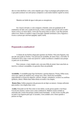 não só evitas danificar o solo, como impedes que o fogo se propague pela própria terra,
o que pode acontecer em solos pouco compactos e com muita matéria vegetal ou raízes.



       Mantém um balde de água à mão para as emergências.



        Se o local é relvado e o solo compacto e húmido, corta um quadrado de 40
centímetros de lado com a ajuda da tua pá, e retira a camada superiora de solo (a turfa -
inclui a relva e as raízes desta, e terra que fica presa entre as raízes, o que lhes permite
sobreviver). Deita-a à sombra e rega-a com água. Quando terminares com a fogueira e
tiveres a certeza que está bem apagada, repõe a turfa.




Preparando o combustível



        A chama de um fósforo chega para queimar um fósforo. Para uma fogueira, tens
que dar uma ajuda ao fósforo. Vais precisar de acendalha, de ramos finos, e de lenha. O
combustível deve estar o mais seco possível - podes reconhecer a madeira seca porque
se parte em vez de dobrar.

        Para começar, o mais simples será, com uma folha de jornal, fazer uma bola ou
torcê-la, e colocar a acendalha e os gravetos finos em pirâmide.



Acendalha. A acendalha pega fogo facilmente e queima depressa. Pruma, folhas secas,
casca seca, aparas de madeira seca, musgo seco, fetos, fazem boa acendalha,
especialmente se forem de salgueiro, amieiro, choupo, castanheiro, aveleiro ou coníferas
(pinheiro, abeto). Obtém duas mãos-cheias ou enche o teu chapéu.

 Ramos finos. Galhos pequenos (da grossura de um lápis ou menos). Arranja suficiente
para encher o teu chapéu duas vezes.

 Lenha. Esta pode ser tão fina como os teus dedos, ou tão grossa quanto o teu braço.
Usa árvores mortas e ramos secos como combustível. Madeira recém-cortada ou
enterrada não é muito boa porque contém muita humidade - se não tiveres escolha, põe-
na junto à tua fogueira para que vá secando, e tem cuidado com o fumo quando a
puseres no fogo.
 
