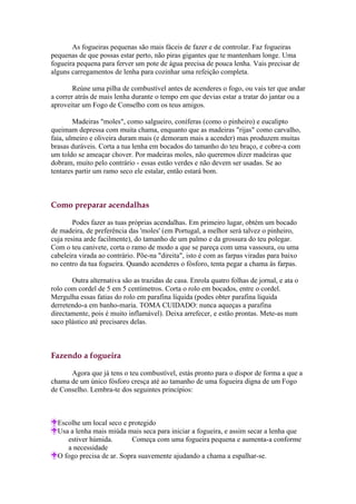 As fogueiras pequenas são mais fáceis de fazer e de controlar. Faz fogueiras
pequenas de que possas estar perto, não piras gigantes que te mantenham longe. Uma
fogueira pequena para ferver um pote de água precisa de pouca lenha. Vais precisar de
alguns carregamentos de lenha para cozinhar uma refeição completa.

        Reúne uma pilha de combustível antes de acenderes o fogo, ou vais ter que andar
a correr atrás de mais lenha durante o tempo em que devias estar a tratar do jantar ou a
aproveitar um Fogo de Conselho com os teus amigos.

        Madeiras "moles", como salgueiro, coníferas (como o pinheiro) e eucalipto
queimam depressa com muita chama, enquanto que as madeiras "rijas" como carvalho,
faia, ulmeiro e oliveira duram mais (e demoram mais a acender) mas produzem muitas
brasas duráveis. Corta a tua lenha em bocados do tamanho do teu braço, e cobre-a com
um toldo se ameaçar chover. Por madeiras moles, não queremos dizer madeiras que
dobram, muito pelo contrário - essas estão verdes e não devem ser usadas. Se ao
tentares partir um ramo seco ele estalar, então estará bom.



Como preparar acendalhas

        Podes fazer as tuas próprias acendalhas. Em primeiro lugar, obtém um bocado
de madeira, de preferência das 'moles' (em Portugal, a melhor será talvez o pinheiro,
cuja resina arde facilmente), do tamanho de um palmo e da grossura do teu polegar.
Com o teu canivete, corta o ramo de modo a que se pareça com uma vassoura, ou uma
cabeleira virada ao contrário. Põe-na "direita", isto é com as farpas viradas para baixo
no centro da tua fogueira. Quando acenderes o fósforo, tenta pegar a chama às farpas.

       Outra alternativa são as trazidas de casa. Enrola quatro folhas de jornal, e ata o
rolo com cordel de 5 em 5 centímetros. Corta o rolo em bocados, entre o cordel.
Mergulha essas fatias do rolo em parafina líquida (podes obter parafina líquida
derretendo-a em banho-maria. TOMA CUIDADO: nunca aqueças a parafina
directamente, pois é muito inflamável). Deixa arrefecer, e estão prontas. Mete-as num
saco plástico até precisares delas.



Fazendo a fogueira

      Agora que já tens o teu combustível, estás pronto para o dispor de forma a que a
chama de um único fósforo cresça até ao tamanho de uma fogueira digna de um Fogo
de Conselho. Lembra-te dos seguintes princípios:



  Escolhe um local seco e protegido
  Usa a lenha mais miúda mais seca para iniciar a fogueira, e assim secar a lenha que
     estiver húmida.        Começa com uma fogueira pequena e aumenta-a conforme
     a necessidade
  O fogo precisa de ar. Sopra suavemente ajudando a chama a espalhar-se.
 