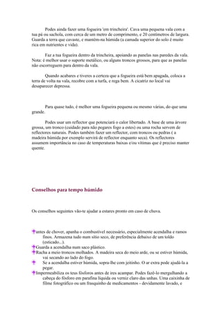 Podes ainda fazer uma fogueira 'em trincheira'. Cava uma pequena vala com a
tua pá ou sachola, com cerca de um metro de comprimento, e 20 centímetros de largura.
Guarda a terra que cavaste, e mantém-na húmida (a camada superior do solo é muito
rica em nutrientes e vida).

       Faz a tua fogueira dentro da trincheira, apoiando as panelas nas paredes da vala.
Nota: é melhor usar o suporte metálico, ou alguns troncos grossos, para que as panelas
não escorreguem para dentro da vala.

        Quando acabares e tiveres a certeza que a fogueira está bem apagada, coloca a
terra de volta na vala, recobre com a turfa, e rega bem. A cicatriz no local vai
desaparecer depressa.



       Para quase tudo, é melhor uma fogueira pequena ou mesmo várias, do que uma
grande.

        Podes usar um reflector que potenciará o calor libertado. A base de uma árvore
grossa, um tronco (cuidado para não pegares fogo a estes) ou uma rocha servem de
reflectores naturais. Podes também fazer um reflector, com troncos ou pedras ( a
madeira húmida por exemplo servirá de reflector enquanto seca). Os reflectores
assumem importância no caso de temperaturas baixas e/ou vítimas que é preciso manter
quente.




Conselhos para tempo húmido



Os conselhos seguintes vão-te ajudar a estares pronto em caso de chuva.



  antes de chover, apanha o combustível necessário, especialmente acendalha e ramos
      finos. Armazena tudo num sítio seco, de preferência debaixo de um toldo
      (esticado...).
  Guarda a acendalha num saco plástico.
  Racha a meio troncos molhados. A madeira seca do meio arde, ou se estiver húmida,
      vai secando ao lado do fogo.
      Se a acendalha estiver húmida, sopra-lhe com jeitinho. O ar extra pode ajudá-la a
      pegar.
  Impermeabiliza os teus fósforos antes de ires acampar. Podes fazê-lo mergulhando a
      cabeça do fósforo em parafina líquida ou verniz claro das unhas. Uma caixinha de
      filme fotográfico ou um frasquinho de medicamentos - devidamente lavado, e
 