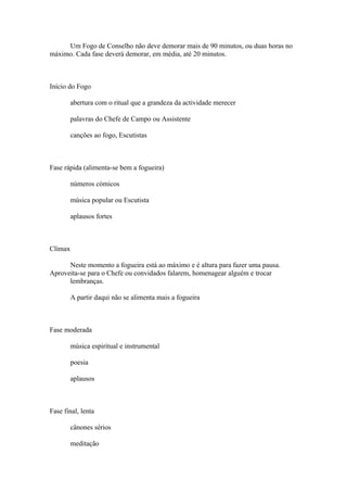 Um Fogo de Conselho não deve demorar mais de 90 minutos, ou duas horas no
máximo. Cada fase deverá demorar, em média, até 20 minutos.



Início do Fogo

         abertura com o ritual que a grandeza da actividade merecer

         palavras do Chefe de Campo ou Assistente

         canções ao fogo, Escutistas



Fase rápida (alimenta-se bem a fogueira)

         números cómicos

         música popular ou Escutista

         aplausos fortes



Clímax

      Neste momento a fogueira está ao máximo e é altura para fazer uma pausa.
Aproveita-se para o Chefe ou convidados falarem, homenagear alguém e trocar
      lembranças.

         A partir daqui não se alimenta mais a fogueira



Fase moderada

         música espiritual e instrumental

         poesia

         aplausos



Fase final, lenta

         cânones sérios

         meditação
 