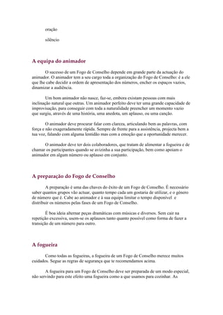 oração

       silêncio



A equipa do animador

       O sucesso de um Fogo de Conselho depende em grande parte da actuação do
animador. O animador tem a seu cargo toda a organização do Fogo de Conselho: é a ele
que lhe cabe decidir a ordem de apresentação dos números, encher os espaços vazios,
dinamizar a audiência.

        Um bom animador não nasce, faz-se, embora existam pessoas com mais
inclinação natural que outras. Um animador perfeito deve ter uma grande capacidade de
improvisação, para conseguir com toda a naturalidade preencher um momento vazio
que surgiu, através de uma história, uma anedota, um aplauso, ou uma canção.

        O animador deve procurar falar com clareza, articulando bem as palavras, com
força e não exageradamente rápida. Sempre de frente para a assistência, projecta bem a
tua voz, falando com alguma lentidão mas com a emoção que a oportunidade merecer.

      O animador deve ter dois colaboradores, que tratam de alimentar a fogueira e de
chamar os participantes quando se avizinha a sua participação, bem como apoiam o
animador em algum número ou aplauso em conjunto.



A preparação do Fogo de Conselho

        A preparação é uma das chaves do êxito de um Fogo de Conselho. É necessário
saber quantos grupos vão actuar, quanto tempo cada um gostaria de utilizar, e o género
de número que é. Cabe ao animador e à sua equipa limitar o tempo disponível e
distribuir os números pelas fases de um Fogo de Conselho.

        É boa ideia alternar peças dramáticas com músicas e diversos. Sem cair na
repetição excessiva, usem-se os aplausos tanto quanto possível como forma de fazer a
transição de um número para outro.



A fogueira

       Como todas as fogueiras, a fogueira de um Fogo de Conselho merece muitos
cuidados. Segue as regras de segurança que te recomendamos acima.

       A fogueira para um Fogo de Conselho deve ser preparada de um modo especial,
não servindo para este efeito uma fogueira como a que usamos para cozinhar. As
 