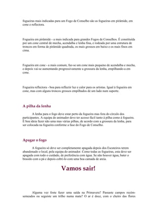 fogueiras mais indicadas para um Fogo de Conselho são as fogueiras em pirâmide, em
cone e reflectora.



Fogueira em pirâmide - a mais indicada para grandes Fogos de Conselhos. É constituída
por um cone central de mecha, acendalha e lenha fina, e rodeada por uma estrutura de
troncos em forma de pirâmide quadrada, os mais grossos em baixo e os mais finos em
cima.



Fogueira em cone - a mais comum, faz-se um cone mais pequeno de acendalha e mecha,
e depois vai-se aumentando progressivamente a grossura da lenha, empilhando-a em
cone.



Fogueira reflectora - boa para reflectir luz e calor para os artistas. Igual à fogueira em
cone, mas com alguns troncos grossos empilhados de um lado num suporte.



A pilha da lenha

        A lenha para o fogo deve estar perto da fogueira mas fora do círculo dos
participantes. A equipa do animador deve ter acesso fácil tanto à pilha como à fogueira.
É boa ideia fazer não uma mas várias pilhas, de acordo com a grossura da lenha, para
ser colocada na fogueira conforme a fase do Fogo de Conselho.



Apagar o fogo

       A fogueira só deve ser completamente apagada depois dos Escuteiros terem
abandonado o local, pela equipa do animador. Como todas as fogueiras, esta deve ser
apagada com todo o cuidado, de preferência com água. Se não houver água, bater o
brasido com a pá e depois cobri-lo com uma boa camada de areia.


                               Vamos sair!


      Alguma vez foste fazer uma saída na Primavera? Passaste campos recém-
semeados ou seguiste um trilho numa mata? O ar é doce, com o cheiro das flores
 