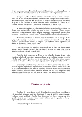 silvestres que despontam. Uma teia de aranha brilha ao sol, e o orvalho resplandece na
erva nova. A Criação de Deus está cheia de maravilhas e estás cá para as ver.

       Já fugiste ao calor do Verão subindo a um monte, saindo de manhã bem cedo
pelas ruas da tua cidade? Talvez tenhas uma rota que te leva por zonas interessantes, e
pequenos parques. Quando o Sol estiver alto, já estás na sombra fresca de um Museu,
ou podes já ter terminado a tua excursão na piscina municipal. A criação do Ser
Humano também tem aventura e maravilhas, e podes estar cá para as viver.

        As tuas botas esmagam as folhas secas do Outono fazendo ruídos. A manhã está
fresca, e as árvores estão pintadas em tons de ouro e castanhos. Alguns pássaros
persistentes esvoaçam ainda, prestes a largar para outras paragens mais quentes. Com
uma carta e uma bússola, podes ir longe. Andar, sair, é liberdade, e estás cá para a ter.

        O Inverno encontra-te na floresta, a recolher material para o presépio da tua
Igreja. A tua expiração permanece no ar como uma nuvem. No monte virado a Norte,
aprecias a geada que torna brancos os campos. Tudo que temos é bom, e podemos tirar
partido de quase tudo, e estás cá para Viver.

       Todas as Estações são especiais, quando estás no ar livre. Mal podes esperar
para ver o que te espera do outro lado do monte, e ao virar da curva. Estás livre do
barulho do trânsito, do rádio e da televisão.

       Caminhar faz-te bem ao corpo. Torna os teus músculos firmes e fortalece o teu
coração e pulmões. É bom para a tua mente. Enche-te de confiança, energia, e respeito
pelo Portugal Natural. E é bom para o teu Espírito. Faz subir a tua alma, tomando
consciência da Obra de Deus, e vendo analogias para o teu próprio caminho de Vida.

        Nem sempre terás bom tempo. Às vezes vai chover, ou vai estar frio. O trilho
pode ser íngreme e pedregoso, e podes sentir-te cansado e molhado até aos ossos. Mas
as dificuldades também fazem parte do caminho. Superá-las ajudar-te a tornares-te um
melhor andarilho, melhor Escuteiro, e melhor Homem. Um raid não é um passeio, e por
mais agradável que este seja, é o raid cheio de aventura que persiste na memória.




                             Planear uma excursão



       Um plano de viagem é uma espécie de apólice de seguros. Pensar no raid que se
vai fazer ajuda a superar possíveis obstáculos. O plano é também uma segurança e
confiança para o teu Chefe e Família. Eles vão esperar que sigas o plano e que voltes
quando disseste que voltavas. Honra a sua confiança em ti seguindo o plano, e
regressando conforme o combinado.

       Escreve os ‘porquês’ da tua excursão:
 