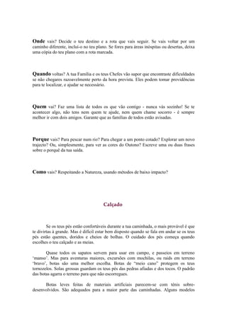 Onde vais? Decide o teu destino e a rota que vais seguir. Se vais voltar por um
caminho diferente, incluí-o no teu plano. Se fores para áreas inóspitas ou desertas, deixa
uma cópia do teu plano com a rota marcada.



Quando voltas? A tua Família e os teus Chefes vão supor que encontraste dificuldades
se não chegares razoavelmente perto da hora prevista. Eles podem tomar providências
para te localizar, e ajudar se necessário.



Quem vai? Faz uma lista de todos os que vão contigo - nunca vás sozinho! Se te
acontecer algo, não tens nem quem te ajude, nem quem chame socorro - é sempre
melhor ir com dois amigos. Garante que as famílias de todos estão avisadas.



Porque vais? Para pescar num rio? Para chegar a um ponto cotado? Explorar um novo
trajecto? Ou, simplesmente, para ver as cores do Outono? Escreve uma ou duas frases
sobre o porquê da tua saída.



Como vais? Respeitando a Natureza, usando métodos de baixo impacto?




                                       Calçado



        Se os teus pés estão confortáveis durante a tua caminhada, o mais provável é que
te divirtas à grande. Mas é difícil estar bem disposto quando se fala em andar se os teus
pés estão quentes, doridos e cheios de bolhas. O cuidado dos pés começa quando
escolhes o teu calçado e as meias.

       Quase todos os sapatos servem para usar em campo, e passeios em terreno
‘manso’. Mas para aventuras maiores, excursões com mochilas, ou raids em terreno
‘bravo’, botas são uma melhor escolha. Botas de “meio cano” protegem os teus
tornozelos. Solas grossas guardam os teus pés das pedras afiadas e dos tocos. O padrão
das botas agarra o terreno para que não escorregues.

      Botas leves feitas de materiais artificiais parecem-se com ténis sobre-
desenvolvidos. São adequados para a maior parte das caminhadas. Alguns modelos
 