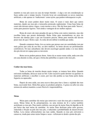 mantém os teus pés secos no caso de tempo húmido - é algo a ter em consideração se
fazes saídas com o tempo incerto. Convém levar em consideração os novos materiais
artificiais, e não apenas os ‘tradicionais’ como nylon, que podem sobreaquecer os pés.

       Botas de couro podem durar muito mais. O couro é mais duro que outros
materiais, dando aos teus pés e tornozelos protecção suplementar. Umas boas botas de
couro não deixam entrar a água, e nem mesmo a neve. São tão boas para raids ‘bravos’,
como para passeios ligeiros. Tem ainda a vantagem de ter melhor aspecto.

       Botas de couro são mais pesadas do que as feitas com outros materiais, mas não
escolhas botas que pesem demasiado. Botas feitas para montanhismo no pico do
Inverno são demais para o que um Escuteiro precisa. Botas para marcha não devem
pesar mais do que 2 Kilos o par. As solas devem dobrar à medida que andas.

       Quando comprares botas, leva as meias que pensas usar em caminhadas (um par
mais grosso por cima de um fino, ou dois médios). As botas devem ser perfeitamente
confortáveis. Os teus calcanhares não devem escorregar quando andas e os teus dedos
dos pés devem ter espaço para se moverem.

      Botas novas podem parecer duras. Antes de as usares numa saída, anda com elas
em casa durante os dias, até que a forma das palmilhas se ajuste à dos teus pés.



Cuidar das tuas botas.

        Todas as botas de marcha duram muito tempo, se tratares bem delas. Quando
estiverem molhadas, deixa-as secar ao Sol. Calor excessivo pode derreter ou queimar os
materiais artificiais e encolher o couro, por isso não ponhas as tuas botas perto duma
fogueira ou aquecedor.

        Depois de uma saída, usa uma escova dura para tirar a lama e sujidade das tuas
botas, escovando bem. Deita-lhes graxa ou produtos próprios. A graxa ou sebo (ou uma
mistura de ambos) mantém o couro flexível e impermeabiliza.



Meias

       Meias para caminhar são meias que removem o suor dos teus pés e mantém-nos
secos. Meias feitas de lã, polypropyleno, ou uma mistura de lã e nylon também
acolchoam os teus pés. Para maior conforto, usa um par de meias finas de algodão ou lã
por baixo das tuas meias de caminhar. As meias finas deslizam pelas mais grossas,
reduzindo a fricção na pele dos teus pés, e reduzindo a probabilidade de desenvolveres
bolhas. Leva meias sobresselentes nas tuas saídas. Quando os teus pés estiverem a
cansar-se, muda para umas meias limpas e secas - refrescam-te desde a ponta dos pés.
 
