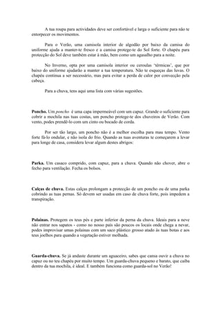 A tua roupa para actividades deve ser confortável e larga o suficiente para não te
entorpecer os movimentos.

       Para o Verão, uma camisola interior de algodão por baixo da camisa do
uniforme ajuda a manter-te fresco e a camisa protege-te do Sol forte. O chapéu para
protecção do Sol deve também estar à mão, bem como um agasalho para a noite.

       No Inverno, opta por uma camisola interior ou ceroulas ‘térmicas’, que por
baixo do uniforme ajudarão a manter a tua temperatura. Não te esqueças das luvas. O
chapéu continua a ser necessário, mas para evitar a perda de calor por convecção pela
cabeça.

       Para a chuva, tens aqui uma lista com várias sugestões.



Poncho. Um poncho é uma capa impermeável com um capuz. Grande o suficiente para
cobrir a mochila nas tuas costas, um poncho protege-te dos chuveiros de Verão. Com
vento, podes prendê-lo com um cinto ou bocado de corda.

        Por ser tão largo, um poncho não é a melhor escolha para mau tempo. Vento
forte fá-lo ondular, e não isola do frio. Quando as tuas aventuras te começarem a levar
para longe de casa, considera levar algum destes abrigos:



Parka. Um casaco comprido, com capuz, para a chuva. Quando não chover, abre o
fecho para ventilação. Fecha os bolsos.



Calças de chuva. Estas calças prolongam a protecção de um poncho ou de uma parka
cobrindo as tuas pernas. Só devem ser usadas em caso de chuva forte, pois impedem a
transpiração.



Polainas. Protegem os teus pés e parte inferior da perna da chuva. Ideais para a neve
não entrar nos sapatos - como no nosso país são poucos os locais onde chega a nevar,
podes improvisar umas polainas com um saco plástico grosso atado às tuas botas e aos
teus joelhos para quando a vegetação estiver molhada.



Guarda-chuva. Se já andaste durante um aguaceiro, sabes que cansa ouvir a chuva no
capuz ou no teu chapéu por muito tempo. Um guarda-chuva pequeno e barato, que caiba
dentro da tua mochila, é ideal. E também funciona como guarda-sol no Verão!
 