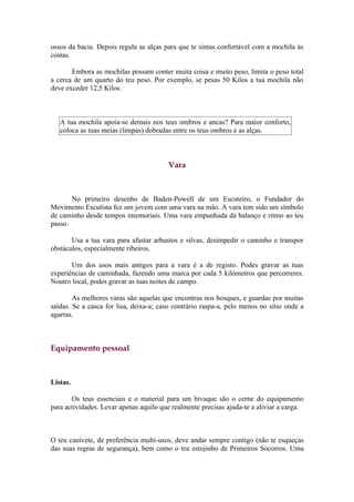 ossos da bacia. Depois regula as alças para que te sintas confortável com a mochila às
costas.

       Embora as mochilas possam conter muita coisa e muito peso, limita o peso total
a cerca de um quarto do teu peso. Por exemplo, se pesas 50 Kilos a tua mochila não
deve exceder 12,5 Kilos.



   A tua mochila apoia-se demais nos teus ombros e ancas? Para maior conforto,
   coloca as tuas meias (limpas) dobradas entre os teus ombros e as alças.



                                        Vara



       No primeiro desenho de Baden-Powell de um Escuteiro, o Fundador do
Movimento Escutista fez um jovem com uma vara na mão. A vara tem sido um símbolo
de caminho desde tempos imemoriais. Uma vara empunhada dá balanço e ritmo ao teu
passo.

       Usa a tua vara para afastar arbustos e silvas, desimpedir o caminho e transpor
obstáculos, especialmente ribeiros.

       Um dos usos mais antigos para a vara é a de registo. Podes gravar as tuas
experiências de caminhada, fazendo uma marca por cada 5 kilómetros que percorreres.
Noutro local, podes gravar as tuas noites de campo.

        As melhores varas são aquelas que encontras nos bosques, e guardas por muitas
saídas. Se a casca for lisa, deixa-a; caso contrário raspa-a, pelo menos no sítio onde a
agarras.



Equipamento pessoal



Listas.

       Os teus essenciais e o material para um bivaque são o cerne do equipamento
para actividades. Levar apenas aquilo que realmente precisas ajuda-te a aliviar a carga.



O teu canivete, de preferência multi-usos, deve andar sempre contigo (não te esqueças
das suas regras de segurança), bem como o teu estojinho de Primeiros Socorros. Uma
 
