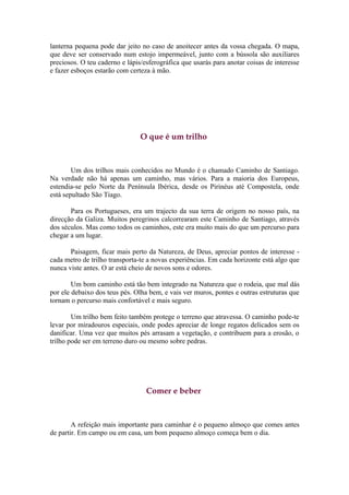 lanterna pequena pode dar jeito no caso de anoitecer antes da vossa chegada. O mapa,
que deve ser conservado num estojo impermeável, junto com a bússola são auxiliares
preciosos. O teu caderno e lápis/esferográfica que usarás para anotar coisas de interesse
e fazer esboços estarão com certeza à mão.




                                O que é um trilho



        Um dos trilhos mais conhecidos no Mundo é o chamado Caminho de Santiago.
Na verdade não há apenas um caminho, mas vários. Para a maioria dos Europeus,
estendia-se pelo Norte da Península Ibérica, desde os Pirinéus até Compostela, onde
está sepultado São Tiago.

       Para os Portugueses, era um trajecto da sua terra de origem no nosso país, na
direcção da Galiza. Muitos peregrinos calcorrearam este Caminho de Santiago, através
dos séculos. Mas como todos os caminhos, este era muito mais do que um percurso para
chegar a um lugar.

       Paisagem, ficar mais perto da Natureza, de Deus, apreciar pontos de interesse -
cada metro de trilho transporta-te a novas experiências. Em cada horizonte está algo que
nunca viste antes. O ar está cheio de novos sons e odores.

        Um bom caminho está tão bem integrado na Natureza que o rodeia, que mal dás
por ele debaixo dos teus pés. Olha bem, e vais ver muros, pontes e outras estruturas que
tornam o percurso mais confortável e mais seguro.

        Um trilho bem feito também protege o terreno que atravessa. O caminho pode-te
levar por miradouros especiais, onde podes apreciar de longe regatos delicados sem os
danificar. Uma vez que muitos pés arrasam a vegetação, e contribuem para a erosão, o
trilho pode ser em terreno duro ou mesmo sobre pedras.




                                  Comer e beber



        A refeição mais importante para caminhar é o pequeno almoço que comes antes
de partir. Em campo ou em casa, um bom pequeno almoço começa bem o dia.
 