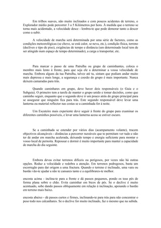 Em trilhos suaves, não muito inclinados e com poucos acidentes de terreno, o
Explorador médio pode percorrer 3 a 5 Kilómetros por hora. À medida que o terreno se
torna mais acidentado, a velocidade desce - lembra-te que pode demorar tanto a descer
como a subir.

        A velocidade de marcha será determinada por uma série de factores, como as
condições meteorológicas (se chove, se está calor, se neva, etc.), condição física, terreno
(declives e tipo de piso), exigências de tempo e distância (um determinado local tem de
ser atingido num espaço de tempo determinado), a carga a transportar, etc.



       Para marcar o passo de uma Patrulha ou grupo de caminhantes, coloca o
membro mais lento à frente, para que seja ele a determinar a vossa velocidade de
marcha. Embora alguns da tua Patrulha, talvez até tu, sintam que podiam andar muito
mais depressa e mais longe, a segurança e coesão do grupo é mais importante. Nunca
deixem camaradas para trás.

       Quando caminhares em grupo, deve haver dois responsáveis (o Guia e o
Subguia). O primeiro tem a tarefa de manter o grupo unido e tomar decisões, como que
caminho seguir, enquanto que o segundo deve ir um pouco atrás do grupo principal para
se assegurar que ninguém fica para trás. Este segundo responsável deve levar uma
lanterna ou material reflector nas costas se a caminhada for à noite.

       Um Escuteiro mais experiente deve seguir à frente do grupo para examinar os
diferentes caminhos possíveis, e levar uma lanterna acesa se estiver escuro.



        Se a caminhada se estender por vários dias (acampamento volante), tracem
objectivos alcançáveis - distâncias a percorrer razoáveis que te permitam ver tudo e não
ter de andar em marcha acelerada, deixando tempo e energia suficiente para montar o
vosso local de pernoita. Repousar e dormir é muito importante para manter a capacidade
de marcha do dia seguinte.



       Embora devas evitar terrenos difíceis ou perigosos, por vezes não há outras
opções. Reduz a velocidade e redobra a atenção. Em terrenos pedregosos, basta um
escorregão para dar origem a uma fractura. Quando o terreno é inclinado, uma vara ou
bastão vão-te ajudar a não te cansares tanto e a equilibrares-te melhor.

encosta acima - inclina-te para a frente e dá passos pequenos, pondo os teus pés de
forma plana sobre o chão. Evita caminhar em bicos de pés. Se o declive é muito
acentuado, sobe dando passos obliquamente em relação à inclinação, apoiando o bastão
em terreno mais baixo.

encosta abaixo - dá passos curtos e firmes, inclinando-te para trás para não concentrar o
peso todo nos calcanhares. Se o declive for muito inclinado, faz o mesmo que na subida.
 