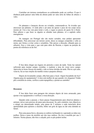Caminhar em terrenos montanhosos ou acidentados pode ser confuso. O que à
distância pode parecer uma linha de alturas pode ser uma série de linhas de alturas e
vales.



       Os pântanos e lamaçais devem ser evitados, contornando-os. Se tiverdes que
atravessar um pântano, vê onde pões o pé antes de apoiar o peso do teu corpo nesse
mesmo pé. Usa a tua vara para testar o solo, e segue os passos de quem for à frente.
Para saberes o que fazer se alguém se afundar num pântano, vê o capítulo sobre
emergências.

        Os matagais em Portugal não são muito cerrados, mas podem apresentar
dificuldades. Para atravessar um terreno assim, desce as mangas compridas e sobe as
meias, por forma a evitar cortes e arranhões. Não percas a direcção, olhando para os
arbustos, foca a vista para o que está para além da floresta, e repara na posição de
pontos de referência ou do Sol.




        É boa ideia chegar aos lugares de pernoita a meio da tarde. Terás luz natural
suficiente para montar campo, cozinhar, e explorar a área do vosso novo campo.
Aproveita as horas frescas da manhã, e não as horas tórridas da tarde. Põe-te a pé cedo,
veste-te, faz as tuas orações da manhã e toma o pequeno almoço.

       Depois de levantardes campo, olha bem para o local. Algum bocadinho de lixo?
Alguma peça de equipamento? A área está melhor do que quando vós chegastes? Então
põe a mochila às costas, verifica a carta topográfica, e pernas ao caminho!



Descansos

        É boa ideia fazer uma paragem dez minutos depois de teres arrancado, para
ajustar o teu equipamento e verificar a vossa direcção.

        Quando estás a passear, e fazes pausas frequentemente para observar plantas e
animais, talvez nem precises de parar para descansar. Se, pelo contrário, tens objectivos
a atingir em determinado tempo, uma pausa de 5 minutos a cada meia-hora dá-te
oportunidade para ajeitares a mochila, beber um gole de água ou dar uma dentada no
farnel.

       Para uma pausa breve, descansa os ombros inclinando-te e apoiando as mãos nos
joelhos. Deixa o peso da mochila sair dos teus ombros. Ou tira a mochila por uns 5
minutos. Nestas pausas, não tires o calçado, pois os pés podem inchar.
 