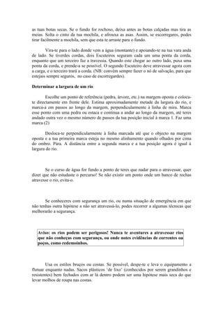 as tuas botas secas. Se o fundo for rochoso, deixa antes as botas calçadas mas tira as
meias. Solta o cinto da tua mochila, e afrouxa as asas. Assim, se escorregares, podes
tirar facilmente a mochila, sem que esta te arraste para o fundo.

        Vira-te para o lado donde vem a água (montante) e apoiando-te na tua vara anda
de lado. Se tiverdes cordas, dois Escuteiros seguram cada um uma ponta da corda,
enquanto que um terceiro faz a travessia. Quando este chegar ao outro lado, puxa uma
ponta da corda, e prende-a se possível. O segundo Escuteiro deve atravessar agora com
a carga, e o terceiro trará a corda. (NB: convém sempre fazer o nó de salvação, para que
estejais sempre seguros, no caso de escorregardes).

Determinar a largura de um rio

        Escolhe um ponto de referência (pedra, árvore, etc.) na margem oposta e coloca-
te directamente em frente dele. Estima aproximadamente metade da largura do rio, e
marca-a em passos ao longo da margem, perpendicularmente à linha de mira. Marca
esse ponto com uma pedra ou estaca e continua a andar ao longo da margem, até teres
andado outra vez o mesmo número de passos da tua posição inicial à marca 1. Faz uma
marca (2)

       Desloca-te perpendicularmente à linha marcada até que o objecto na margem
oposta e a tua primeira marca esteja no mesmo alinhamento quando olhados por cima
do ombro. Pára. A distância entre a segunda marca e a tua posição agora é igual à
largura do rio.



       Se o curso de água for fundo a ponto de teres que nadar para o atravessar, quer
dizer que não estudaste o percurso! Se não existir um ponto onde um banco de rochas
atravesse o rio, evita-o.



       Se conheceres com segurança um rio, ou numa situação de emergência em que
não tenhas outra hipótese a não ser atravessá-lo, podes recorrer a algumas técnicas que
melhorarão a segurança.



   Aviso: os rios podem ser perigosos! Nunca te aventures a atravessar rios
   que não conheças com segurança, ou onde notes evidências de correntes ou
   poços, como redemoinhos.



        Usa os estilos bruços ou costas. Se possível, despe-te e leva o equipamento a
flutuar enquanto nadas. Sacos plásticos ‘de lixo’ (conhecidos por serem grandinhos e
resistentes) bem fechados com ar lá dentro podem ser uma hipótese mais seca do que
levar molhos de roupa nas costas.
 