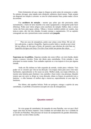Entra lentamente até que a água te chegue ao peito antes de começares a nadar.
Se entrares devagar, uma topada num obstáculo submerso doerá menos. Nada sempre
em diagonal em relação à corrente: se esta for relativamente fraca, podes nadar a favor
da corrente.

        Usa auxiliares de natação - mesmo que aches que não precisarias deles
normalmente, o facto de teres mochila e/ou outro equipamento a transportar pode fazer
diferença. Podes usar vários artigos como auxiliares de natação: bidões, latas e caixas
vazias são bons para águas calmas. Tábuas e troncos também podem ser usados, mas
testa-os antes, não vão eles afundar, levando consigo o equipamento...Vê no capítulo
consagrado aos nós e pioneirismo como construir uma jangada.



          Para um caso de emergência, podes usar calças como bóias. Dá um nó
   em cada perna, e aperta a braguilha. Agarra-as pelos lados e sacode-as por cima
   da tua cabeça, de trás para a frente, de maneira a que abertura da cinta bata na
   superfície da água com força. O ar deve ficar retido nas pernas das calças.



Segurança na via pública. Algumas estradas são como trilhos: em terra batida, dando
acesso a poucos veículos. Essas são ideais para caminhadas. Evita estradas e ruas
principais ou muito usadas. Tem cuidados especiais se o teu trajecto te leva por alguma
estrada.

       Anda em fila indiana no lado esquerdo da estrada, virado para o trânsito. Vais
poder ver os veículos que vêm na tua direcção. Usa roupas claras para seres visto mais
facilmente, especialmente se for ocaso ou noite. Melhor ainda, usa roupa reflectora, ou
mesmo uma lanterna para iluminar o teu caminho e fazer notar a tua presença. Quando
notares que um carro se dirige na vossa direcção, abana os braços ou gesticula com a
lanterna - o olho humano vê melhor algo a mexer-se, especialmente se esse algo for
luminoso.

      Por último, não apanhes boleias. Pode ser perigoso, estraga o espírito de uma
caminhada, e é proibido a Escuteiros (excepto em caso de emergências).




                                Quantos somos?



        Se o teu grupo de caminhada é do tamanho de uma Patrulha, vais ver que é fácil
seguir uma ética de baixo impacto. Uma Unidade em actividade deve ter o cuidado de
se dividir em Patrulhas. Não precisais de locais de acampamento de grandes dimensões,
por isso não vos deve faltar escolha.
 