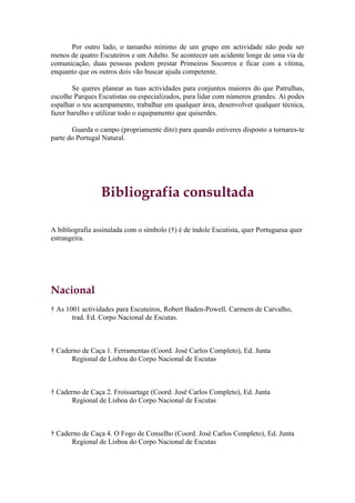 Por outro lado, o tamanho mínimo de um grupo em actividade não pode ser
menos de quatro Escuteiros e um Adulto. Se acontecer um acidente longe de uma via de
comunicação, duas pessoas podem prestar Primeiros Socorros e ficar com a vítima,
enquanto que os outros dois vão buscar ajuda competente.

       Se queres planear as tuas actividades para conjuntos maiores do que Patrulhas,
escolhe Parques Escutistas ou especializados, para lidar com números grandes. Aí podes
espalhar o teu acampamento, trabalhar em qualquer área, desenvolver qualquer técnica,
fazer barulho e utilizar todo o equipamento que quiserdes.

       Guarda o campo (propriamente dito) para quando estiveres disposto a tornares-te
parte do Portugal Natural.




                 Bibliografia consultada

A bibliografia assinalada com o símbolo (†) é de índole Escutista, quer Portuguesa quer
estrangeira.




Nacional
† As 1001 actividades para Escuteiros, Robert Baden-Powell. Carmem de Carvalho,
       trad. Ed. Corpo Nacional de Escutas.



† Caderno de Caça 1. Ferramentas (Coord. José Carlos Completo), Ed. Junta
      Regional de Lisboa do Corpo Nacional de Escutas



† Caderno de Caça 2. Froissartage (Coord. José Carlos Completo), Ed. Junta
      Regional de Lisboa do Corpo Nacional de Escutas



† Caderno de Caça 4. O Fogo de Conselho (Coord. José Carlos Completo), Ed. Junta
      Regional de Lisboa do Corpo Nacional de Escutas
 
