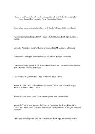 † Caderno de Caça 5. Descoberta da Natureza (Coord. José Carlos Completo), Ed.
      Junta Regional de Lisboa do Corpo Nacional de Escutas



Como actuar numa emergência, Selecções do Reader’s Digest. G.Birdwood et al.



† Como se dirige um Grupo, Ernest Young. J. F. Santos, trad. Ed. Corpo nacional de
Escutas



Desportos Aquáticos – uma verdadeira aventura, Hugh McManners. Ed. Impala



† Escotismo - Princípios Fundamentais do seu método. Edições Escotismo



† Escutismo Para Rapazes, 6ª Ed. Robert Baden-Powell. Dr. José Francisco dos Santos,
trad. Ed.Corpo Nacional de Escutas



Guia Práctico do Consumidor, Teresa Henriques. Texto Editora



Manual de Sobrevivência, John Boswell. Loureiro Cadete, trad. Edições Europa-
América, Colecção “Arte de Viver”



Manual de Socorrismo. Cruz Vermelha Portuguesa, trad. Porto Editora



Manual de Viagem para Amantes da Natureza, Dominique Le Brun e François Le
Guern, Trad. Maria Paula Guerreiro. Publicações Europa-América, Colecção “Aventura
e Viagens”



† Mística e simbologia do CNE. Pe. Manuel Fonte. Ed. Corpo Nacional de Escutas
 